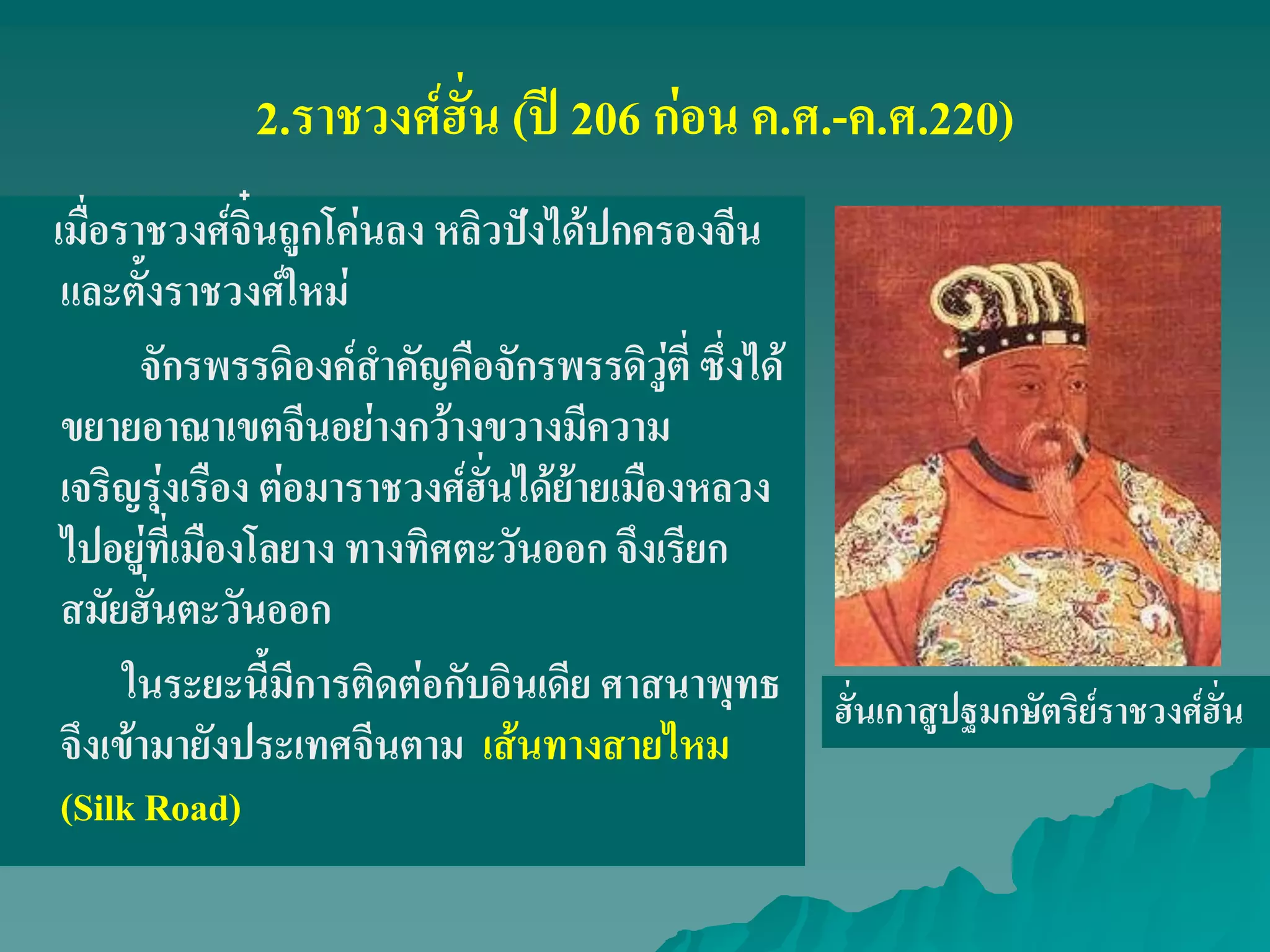 2.ราชวงศ์ฮั่น (ปี 206 ก่อน ค.ศ.-ค.ศ.220)
เมื่อราชวงศ์จิ๋นถูกโค่นลง หลิวปังได้ปกครองจีน
และตั้งราชวงศ์ใหม่
จักรพรรดิองค์สําคัญคือจักรพรรดิวู่ตี่ ซึ่งได้
ขยายอาณาเขตจีนอย่างกว้างขวางมีความ
เจริญรุ่งเรือง ต่อมาราชวงศ์ฮั่นได้ย้ายเมืองหลวง
ไปอยู่ที่เมืองโลยาง ทางทิศตะวันออก จึงเรียก
สมัยฮั่นตะวันออก
ในระยะนี้มีการติดต่อกับอินเดีย ศาสนาพุทธ
จึงเข้ามายังประเทศจีนตาม เส้นทางสายไหม
(Silk Road)
ฮั่นเกาสูปฐมกษัตริย์ราชวงศ์ฮั่น
 