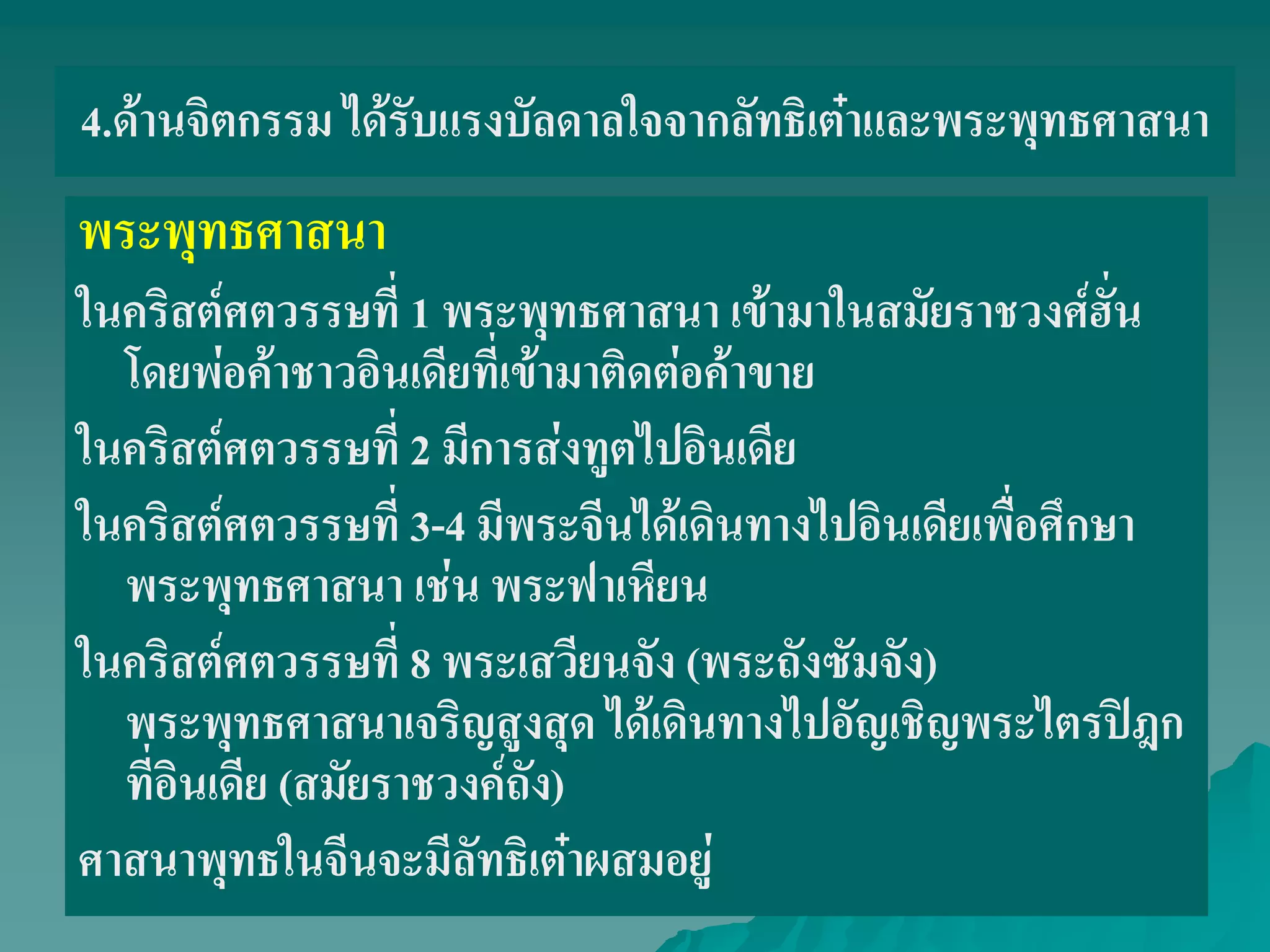 4.ด้านจิตกรรม ได้รับแรงบัลดาลใจจากลัทธิเต๋าและพระพุทธศาสนา
พระพุทธศาสนา
ในคริสต์ศตวรรษที่ 1 พระพุทธศาสนา เข้ามาในสมัยราชวงศ์ฮั่น
โดยพ่อค้าชาวอินเดียที่เข้ามาติดต่อค้าขาย
ในคริสต์ศตวรรษที่ 2 มีการส่งทูตไปอินเดีย
ในคริสต์ศตวรรษที่ 3-4 มีพระจีนได้เดินทางไปอินเดียเพื่อศึกษา
พระพุทธศาสนา เช่น พระฟาเหียน
ในคริสต์ศตวรรษที่ 8 พระเสวียนจัง (พระถังซัมจัง)
พระพุทธศาสนาเจริญสูงสุด ได้เดินทางไปอัญเชิญพระไตรปิฎก
ที่อินเดีย (สมัยราชวงค์ถัง)
ศาสนาพุทธในจีนจะมีลัทธิเต๋าผสมอยู่
 