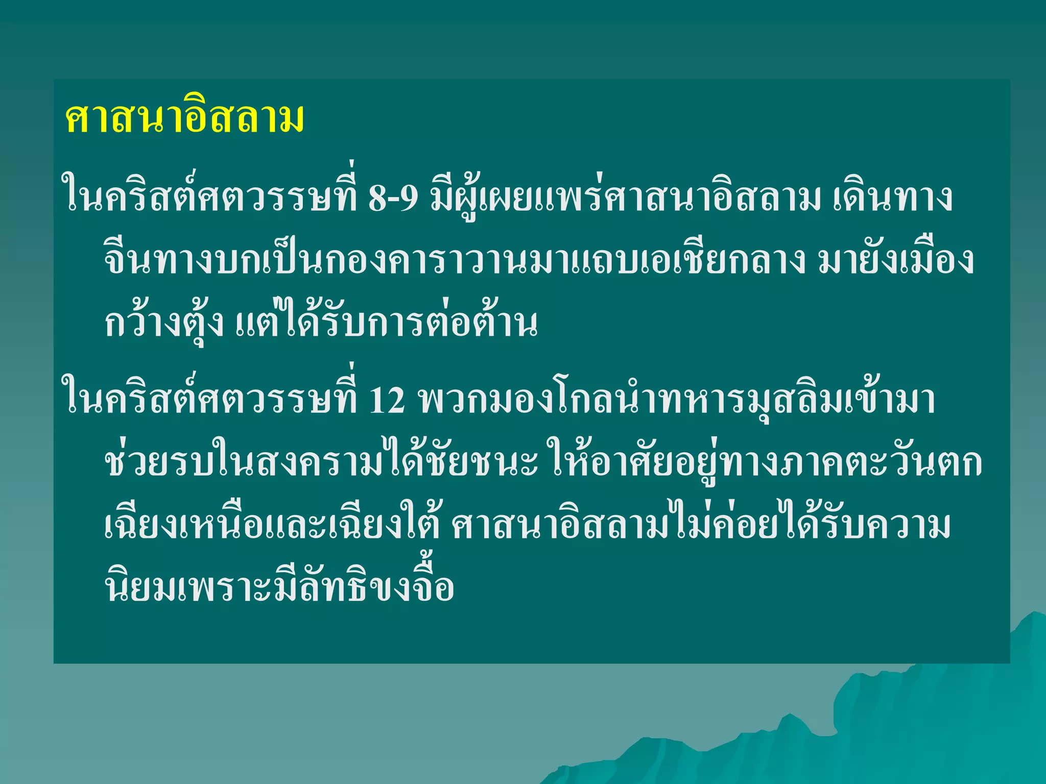 ศาสนาอิสลาม
ในคริสต์ศตวรรษที่ 8-9 มีผู้เผยแพร่ศาสนาอิสลาม เดินทาง
จีนทางบกเป็นกองคาราวานมาแถบเอเชียกลาง มายังเมือง
กว้างตุ้ง แต่ได้รับการต่อต้าน
ในคริสต์ศตวรรษที่ 12 พวกมองโกลนําทหารมุสลิมเข้ามา
ช่วยรบในสงครามได้ชัยชนะ ให้อาศัยอยู่ทางภาคตะวันตก
เฉียงเหนือและเฉียงใต้ ศาสนาอิสลามไม่ค่อยได้รับความ
นิยมเพราะมีลัทธิขงจื้อ
 