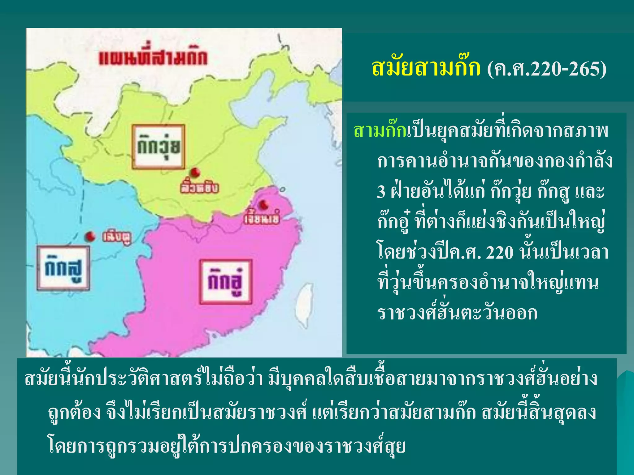 สามก๊กเป็นยุคสมัยที่เกิดจากสภาพ
การคานอํานาจกันของกองกําลัง
3 ฝ่ายอันได้แก่ ก๊กวุ่ย ก๊กสู และ
ก๊กอู๋ ที่ต่างก็แย่งชิงกันเป็นใหญ่
โดยช่วงปีค.ศ. 220 นั้นเป็นเวลา
ที่วุ่นขึ้นครองอํานาจใหญ่แทน
ราชวงศ์ฮั่นตะวันออก
สมัยสามก๊ก (ค.ศ.220-265)
สมัยนี้นักประวัติศาสตร์ไม่ถือว่า มีบุคคลใดสืบเชื้อสายมาจากราชวงศ์ฮั่นอย่าง
ถูกต้อง จึงไม่เรียกเป็นสมัยราชวงศ์ แต่เรียกว่าสมัยสามก๊ก สมัยนี้สิ้นสุดลง
โดยการถูกรวมอยู่ใต้การปกครองของราชวงศ์สุย
 