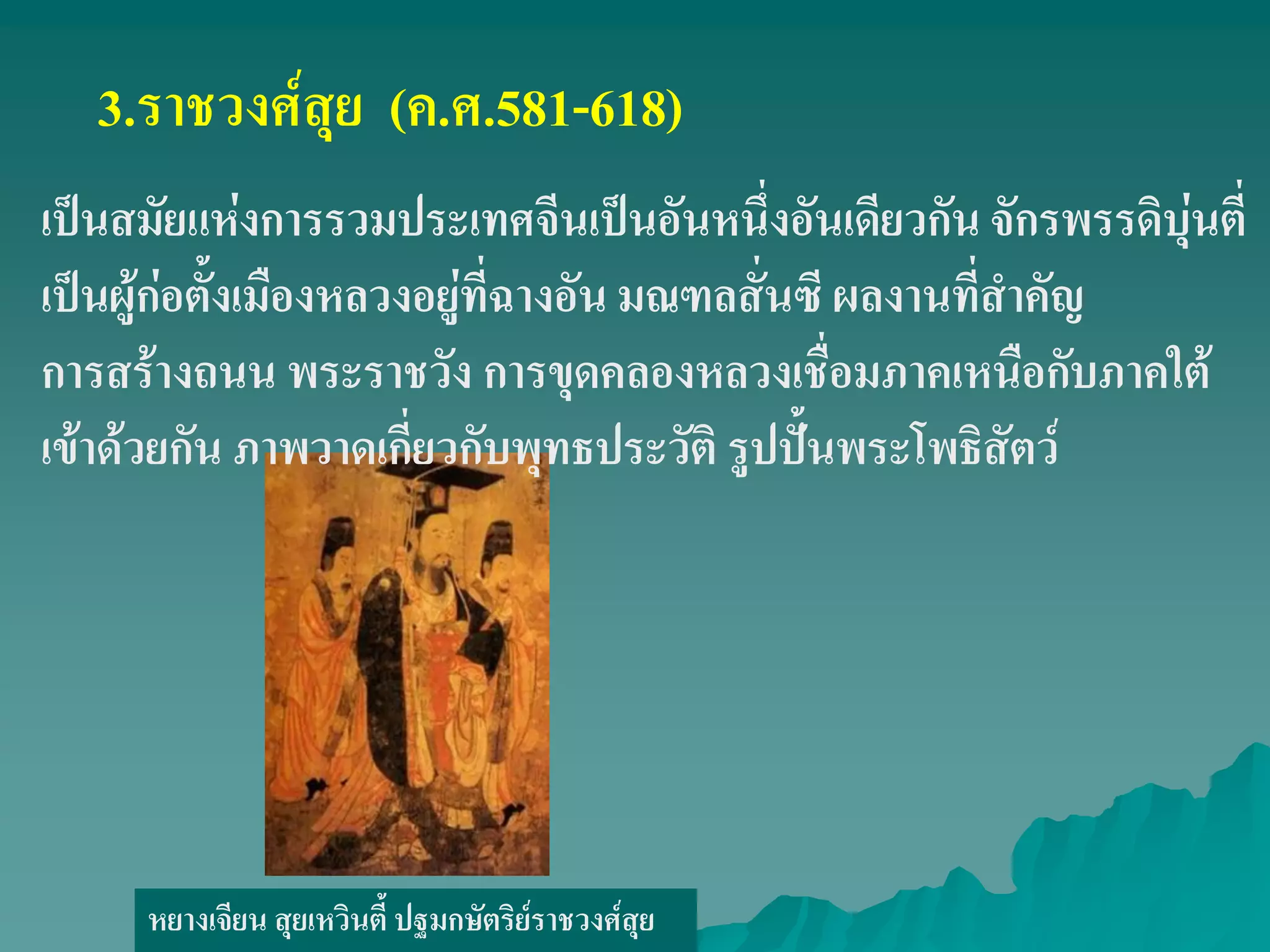 หยางเจียน สุยเหวินตี้ ปฐมกษัตริย์ราชวงศ์สุย
3.ราชวงศ์สุย (ค.ศ.581-618)
เป็นสมัยแห่งการรวมประเทศจีนเป็นอันหนึ่งอันเดียวกัน จักรพรรดิบุ่นตี่
เป็นผู้ก่อตั้งเมืองหลวงอยู่ที่ฉางอัน มณฑลสั่นซี ผลงานที่สําคัญ
การสร้างถนน พระราชวัง การขุดคลองหลวงเชื่อมภาคเหนือกับภาคใต้
เข้าด้วยกัน ภาพวาดเกี่ยวกับพุทธประวัติ รูปปั้นพระโพธิสัตว์
 