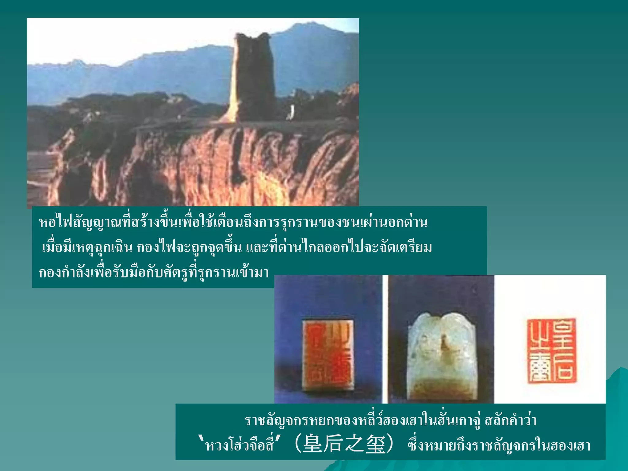 หอไฟสัญญาณที่สร้างขึ้นเพื่อใช้เตือนถึงการรุกรานของชนเผ่านอกด่าน
เมื่อมีเหตุฉุกเฉิน กองไฟจะถูกจุดขึ้น และที่ด่านไกลออกไปจะจัดเตรียม
กองกําลังเพื่อรับมือกับศัตรูที่รุกรานเข้ามา
ราชลัญจกรหยกของหลี่ว์ฮองเฮาในฮั่นเกาจู่ สลักคําว่า
„หวงโฮ่วจือสี่‟（皇后之玺）ซึ่งหมายถึงราชลัญจกรในฮองเฮา
 