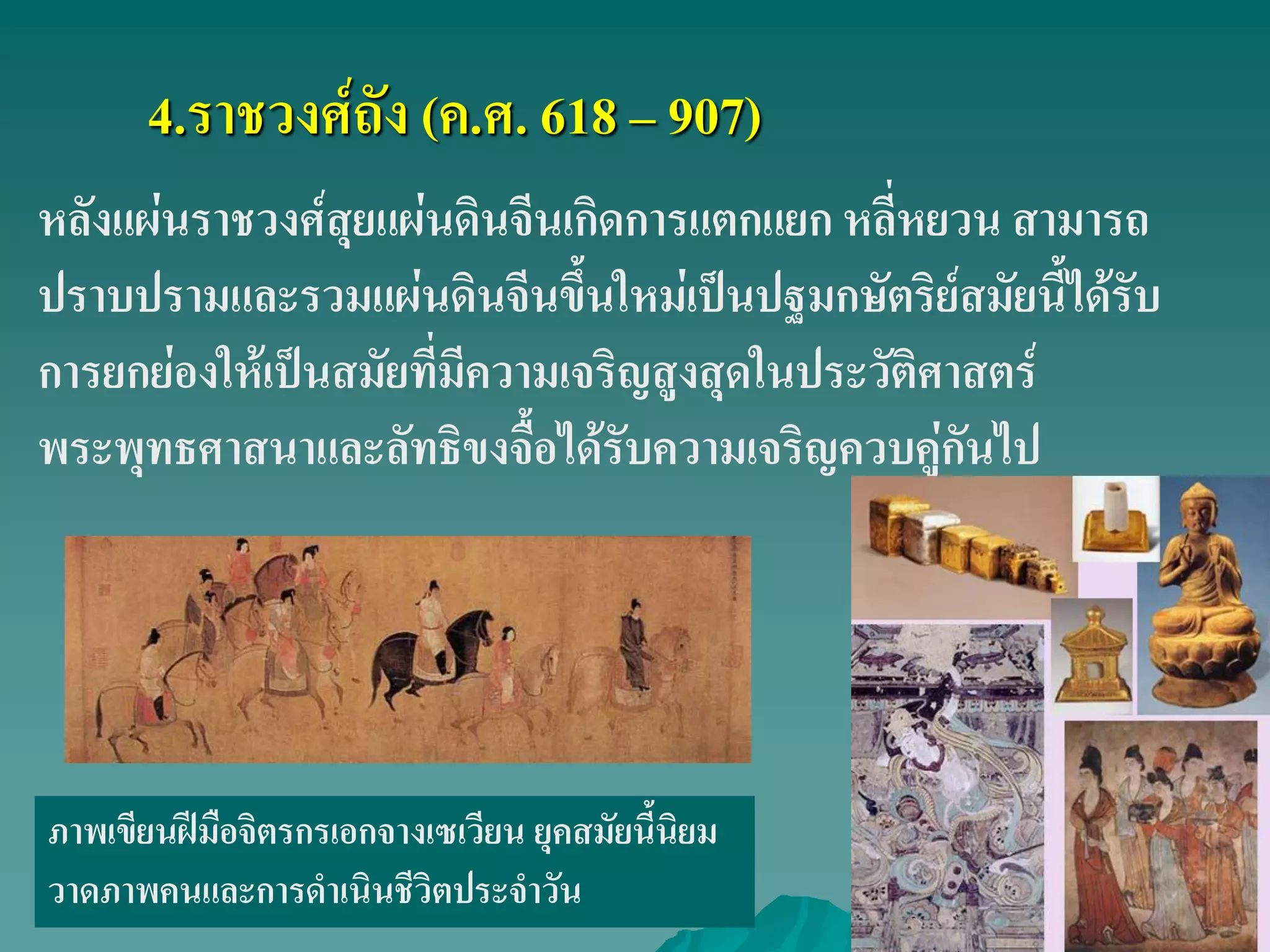 4.ราชวงศ์ถัง (ค.ศ. 618 – 907)
ภาพเขียนฝีมือจิตรกรเอกจางเซเวียน ยุคสมัยนี้นิยม
วาดภาพคนและการดําเนินชีวิตประจําวัน
หลังแผ่นราชวงศ์สุยแผ่นดินจีนเกิดการแตกแยก หลี่หยวน สามารถ
ปราบปรามและรวมแผ่นดินจีนขึ้นใหม่เป็นปฐมกษัตริย์สมัยนี้ได้รับ
การยกย่องให้เป็นสมัยที่มีความเจริญสูงสุดในประวัติศาสตร์
พระพุทธศาสนาและลัทธิขงจื้อได้รับความเจริญควบคู่กันไป
 