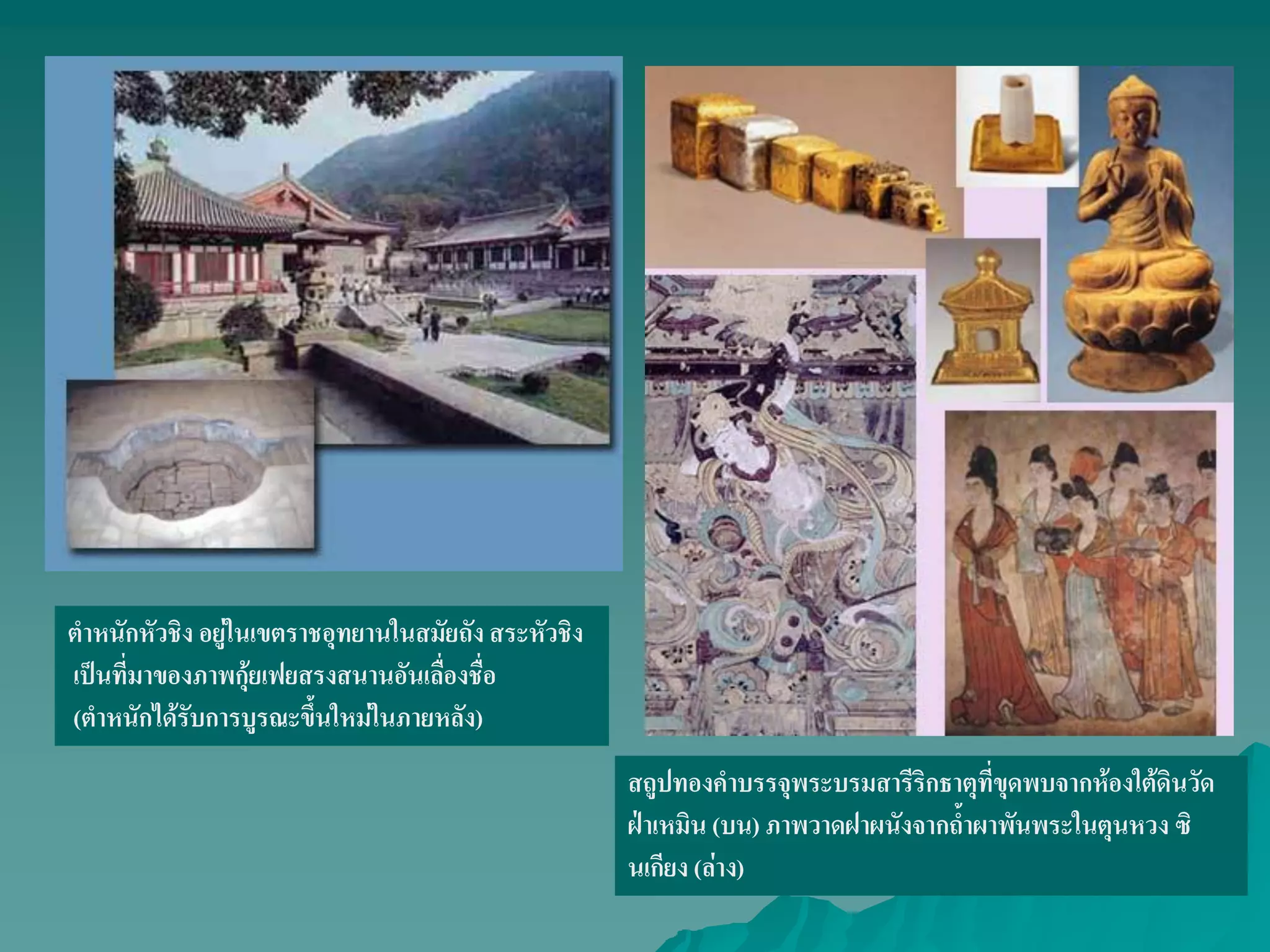 ตําหนักหัวชิง อยู่ในเขตราชอุทยานในสมัยถังสระหัวชิง
เป็นที่มาของภาพกุ้ยเฟยสรงสนานอันเลื่องชื่อ
(ตําหนักได้รับการบูรณะขึ้นใหม่ในภายหลัง)
สถูปทองคําบรรจุพระบรมสารีริกธาตุที่ขุดพบจากห้องใต้ดินวัด
ฝ่าเหมิน (บน) ภาพวาดฝาผนังจากถ้ําผาพันพระในตุนหวง ซิ
นเกียง (ล่าง)
 