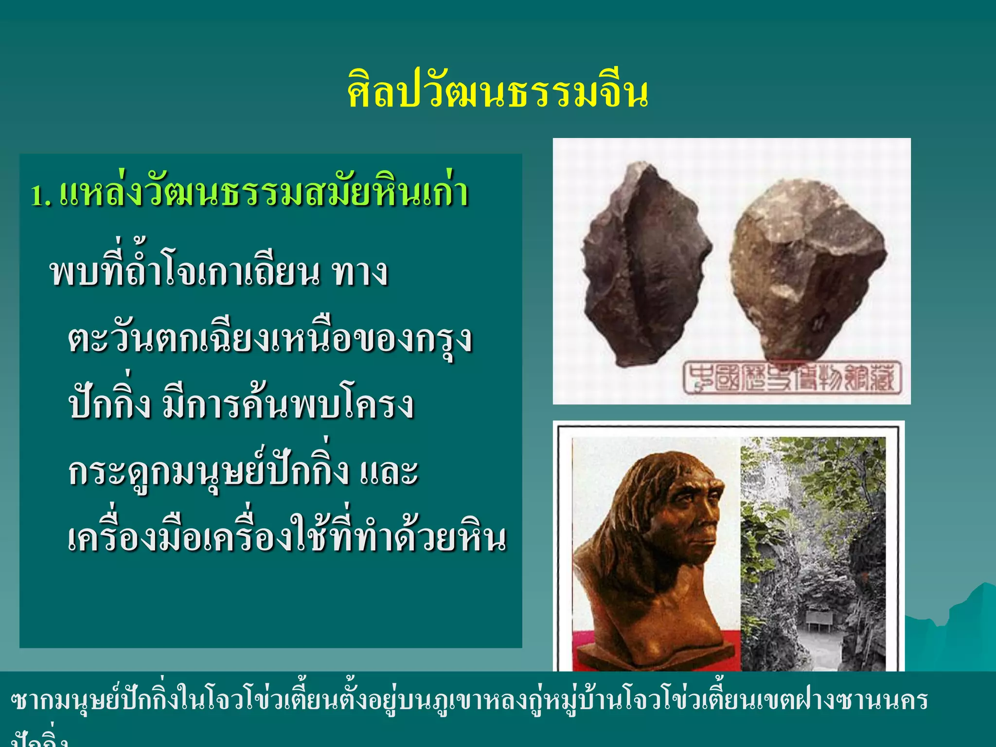 ศิลปวัฒนธรรมจีน
1. แหล่งวัฒนธรรมสมัยหินเก่า
พบที่ถ้ําโจเกาเถียน ทาง
ตะวันตกเฉียงเหนือของกรุง
ปักกิ่ง มีการค้นพบโครง
กระดูกมนุษย์ปักกิ่ง และ
เครื่องมือเครื่องใช้ที่ทําด้วยหิน
ซากมนุษย์ปักกิ่งในโจวโข่วเตี้ยนตั้งอยู่บนภูเขาหลงกู่หมู่บ้านโจวโข่วเตี้ยนเขตฝางซานนคร
 