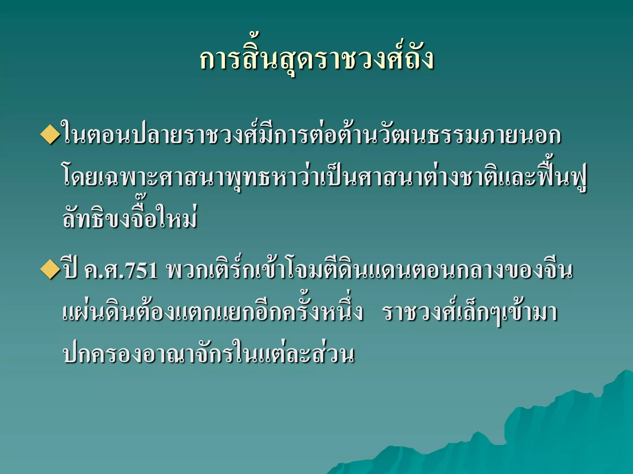 ในตอนปลายราชวงศ์มีการต่อต้านวัฒนธรรมภายนอก
โดยเฉพาะศาสนาพุทธหาว่าเป็นศาสนาต่างชาติและฟื้นฟู
ลัทธิขงจื๊อใหม่
ปี ค.ศ.751 พวกเติร์กเข้าโจมตีดินแดนตอนกลางของจีน
แผ่นดินต้องแตกแยกอีกครั้งหนึ่ง ราชวงศ์เล็กๆเข้ามา
ปกครองอาณาจักรในแต่ละส่วน
การสิ้นสุดราชวงศ์ถัง
 