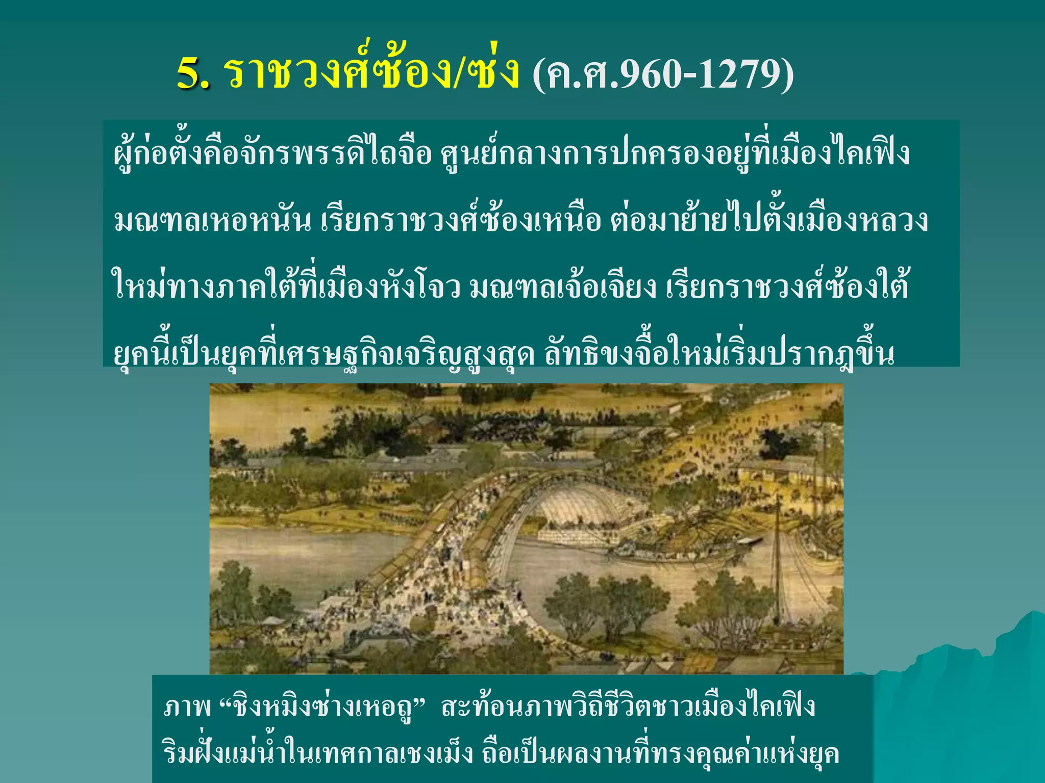 5. ราชวงศ์ซ้อง/ซ่ง (ค.ศ.960-1279)
ผู้ก่อตั้งคือจักรพรรดิไถจือ ศูนย์กลางการปกครองอยู่ที่เมืองไคเฟิง
มณฑลเหอหนัน เรียกราชวงศ์ซ้องเหนือ ต่อมาย้ายไปตั้งเมืองหลวง
ใหม่ทางภาคใต้ที่เมืองหังโจว มณฑลเจ้อเจียง เรียกราชวงศ์ซ้องใต้
ยุคนี้เป็นยุคที่เศรษฐกิจเจริญสูงสุด ลัทธิขงจื้อใหม่เริ่มปรากฎขึ้น
ภาพ ‚ชิงหมิงซ่างเหอถู‛ สะท้อนภาพวิถีชีวิตชาวเมืองไคเฟิง
ริมฝั่งแม่น้ําในเทศกาลเชงเม็ง ถือเป็นผลงานที่ทรงคุณค่าแห่งยุค
 