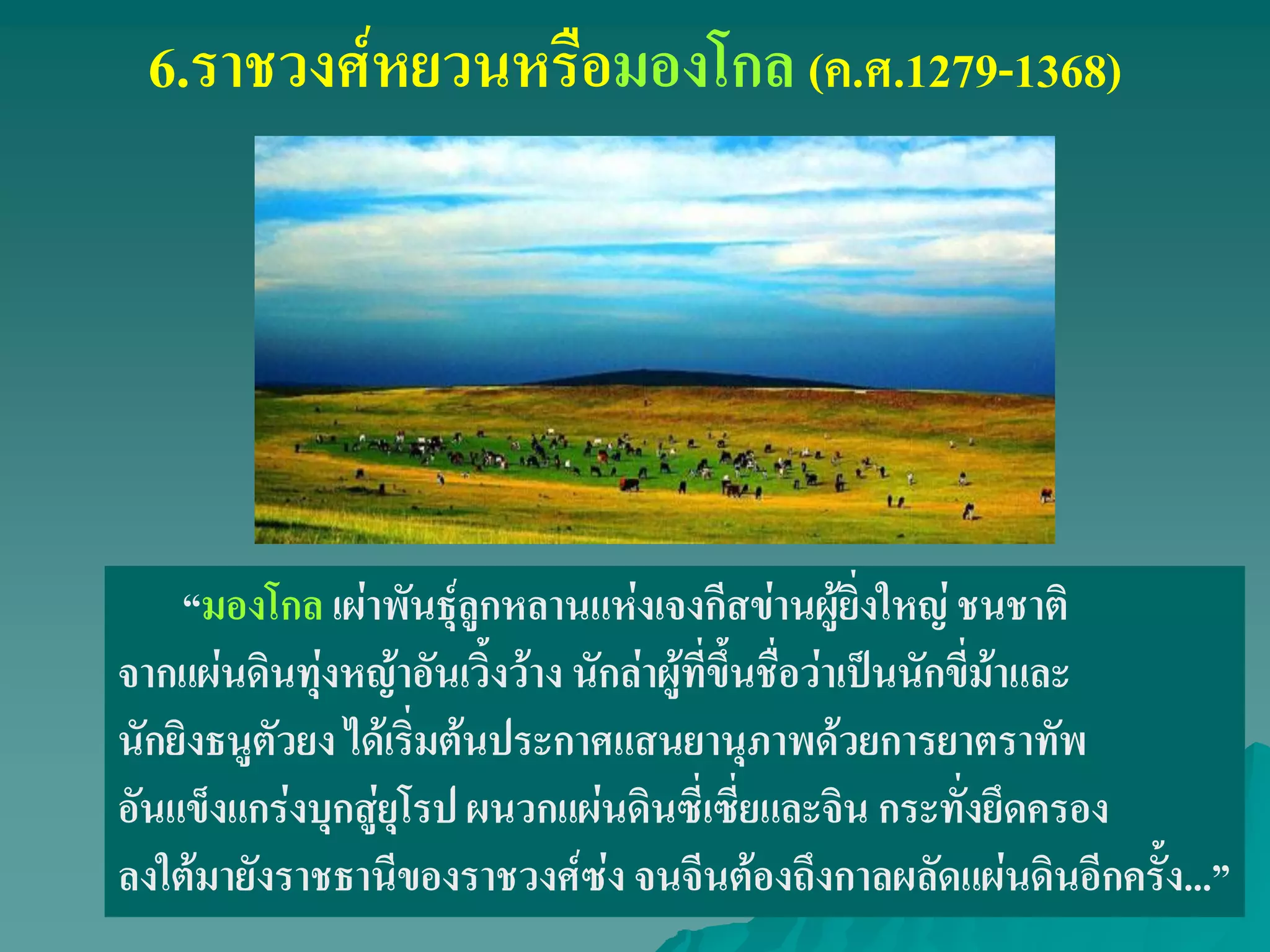 6.ราชวงศ์หยวนหรือมองโกล (ค.ศ.1279-1368)
‚มองโกล เผ่าพันธุ์ลูกหลานแห่งเจงกีสข่านผู้ยิ่งใหญ่ ชนชาติ
จากแผ่นดินทุ่งหญ้าอันเวิ้งว้าง นักล่าผู้ที่ขึ้นชื่อว่าเป็นนักขี่ม้าและ
นักยิงธนูตัวยง ได้เริ่มต้นประกาศแสนยานุภาพด้วยการยาตราทัพ
อันแข็งแกร่งบุกสู่ยุโรป ผนวกแผ่นดินซี่เซี่ยและจิน กระทั่งยึดครอง
ลงใต้มายังราชธานีของราชวงศ์ซ่ง จนจีนต้องถึงกาลผลัดแผ่นดินอีกครั้ง...‛
 