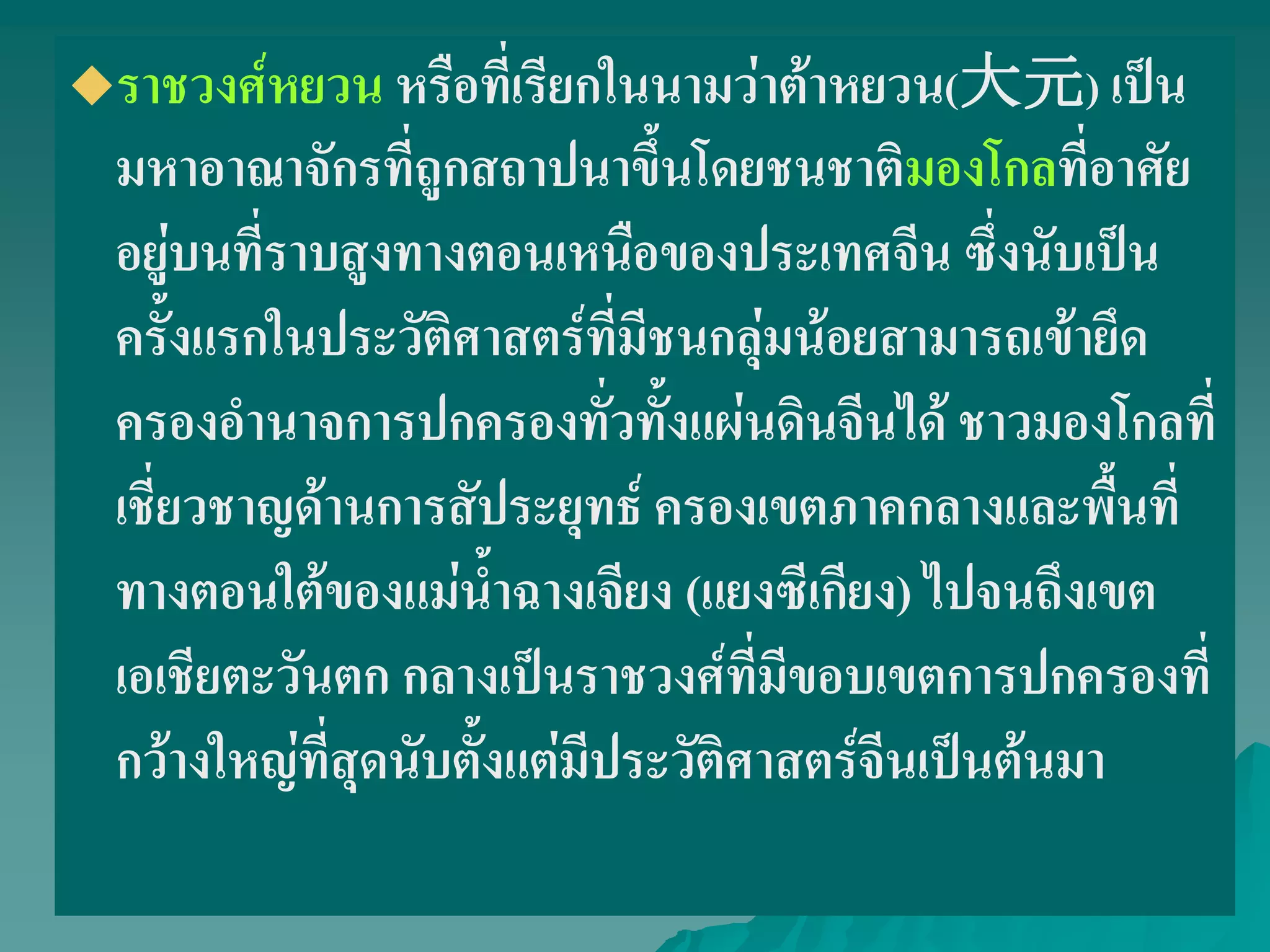 ราชวงศ์หยวน หรือที่เรียกในนามว่าต้าหยวน(大元) เป็น
มหาอาณาจักรที่ถูกสถาปนาขึ้นโดยชนชาติมองโกลที่อาศัย
อยู่บนที่ราบสูงทางตอนเหนือของประเทศจีน ซึ่งนับเป็น
ครั้งแรกในประวัติศาสตร์ที่มีชนกลุ่มน้อยสามารถเข้ายึด
ครองอํานาจการปกครองทั่วทั้งแผ่นดินจีนได้ ชาวมองโกลที่
เชี่ยวชาญด้านการสัประยุทธ์ ครองเขตภาคกลางและพื้นที่
ทางตอนใต้ของแม่น้ําฉางเจียง (แยงซีเกียง) ไปจนถึงเขต
เอเชียตะวันตก กลางเป็นราชวงศ์ที่มีขอบเขตการปกครองที่
กว้างใหญ่ที่สุดนับตั้งแต่มีประวัติศาสตร์จีนเป็นต้นมา
 
