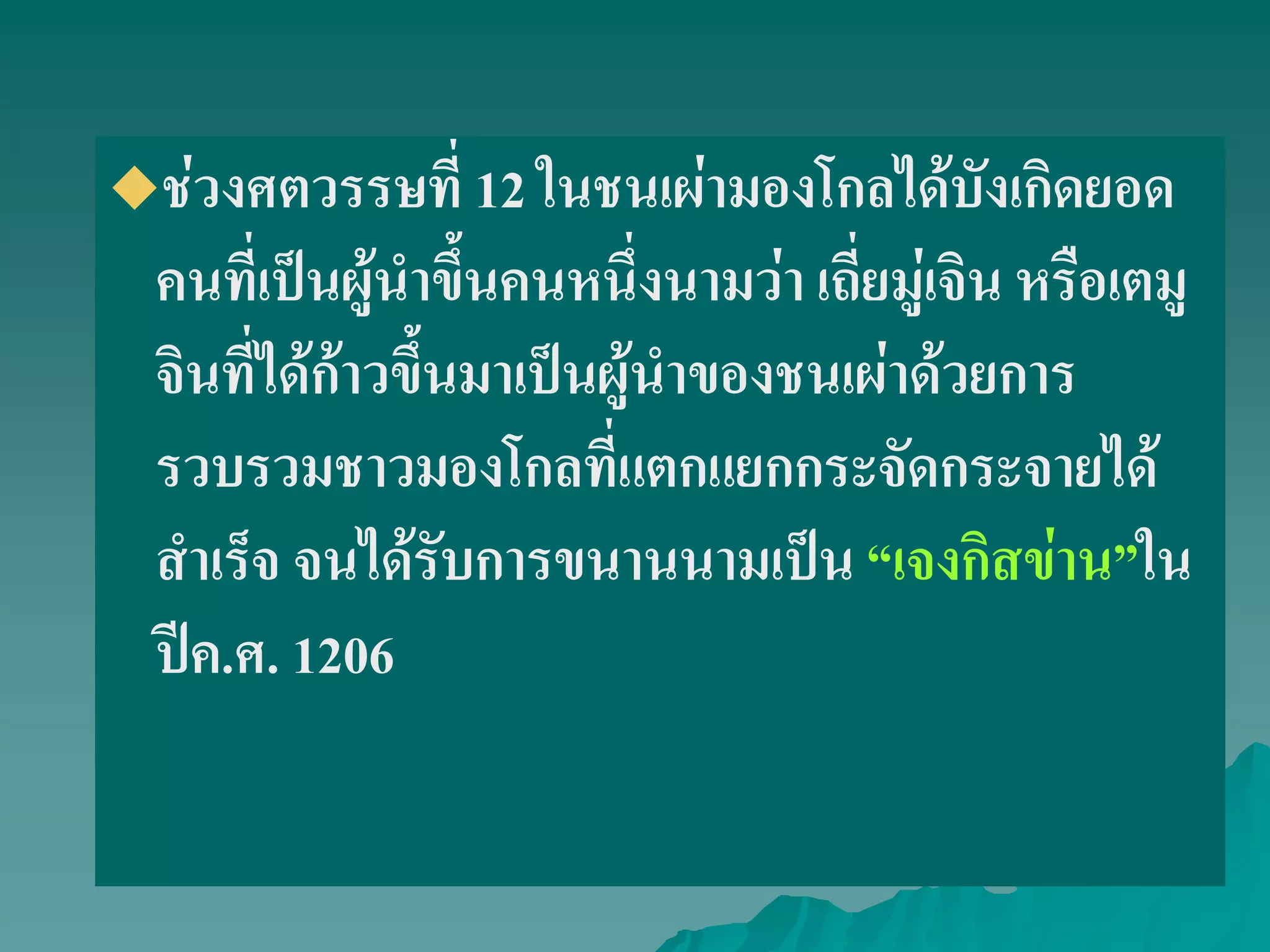 ช่วงศตวรรษที่ 12 ในชนเผ่ามองโกลได้บังเกิดยอด
คนที่เป็นผู้นําขึ้นคนหนึ่งนามว่า เถี่ยมู่เจิน หรือเตมู
จินที่ได้ก้าวขึ้นมาเป็นผู้นําของชนเผ่าด้วยการ
รวบรวมชาวมองโกลที่แตกแยกกระจัดกระจายได้
สําเร็จ จนได้รับการขนานนามเป็น ‚เจงกิสข่าน‛ใน
ปีค.ศ. 1206
 