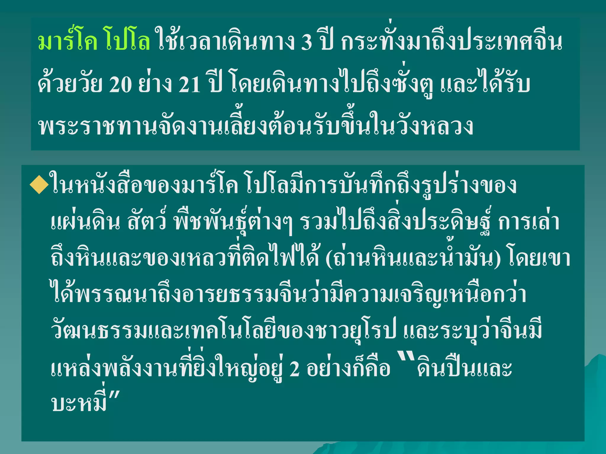 ในหนังสือของมาร์โค โปโลมีการบันทึกถึงรูปร่างของ
แผ่นดิน สัตว์ พืชพันธุ์ต่างๆ รวมไปถึงสิ่งประดิษฐ์ การเล่า
ถึงหินและของเหลวที่ติดไฟได้ (ถ่านหินและน้ํามัน) โดยเขา
ได้พรรณนาถึงอารยธรรมจีนว่ามีความเจริญเหนือกว่า
วัฒนธรรมและเทคโนโลยีของชาวยุโรป และระบุว่าจีนมี
แหล่งพลังงานที่ยิ่งใหญ่อยู่ 2 อย่างก็คือ “ดินปืนและ
บะหมี่”
มาร์โค โปโล ใช้เวลาเดินทาง 3 ปี กระทั่งมาถึงประเทศจีน
ด้วยวัย 20 ย่าง 21 ปี โดยเดินทางไปถึงซั่งตู และได้รับ
พระราชทานจัดงานเลี้ยงต้อนรับขึ้นในวังหลวง
 