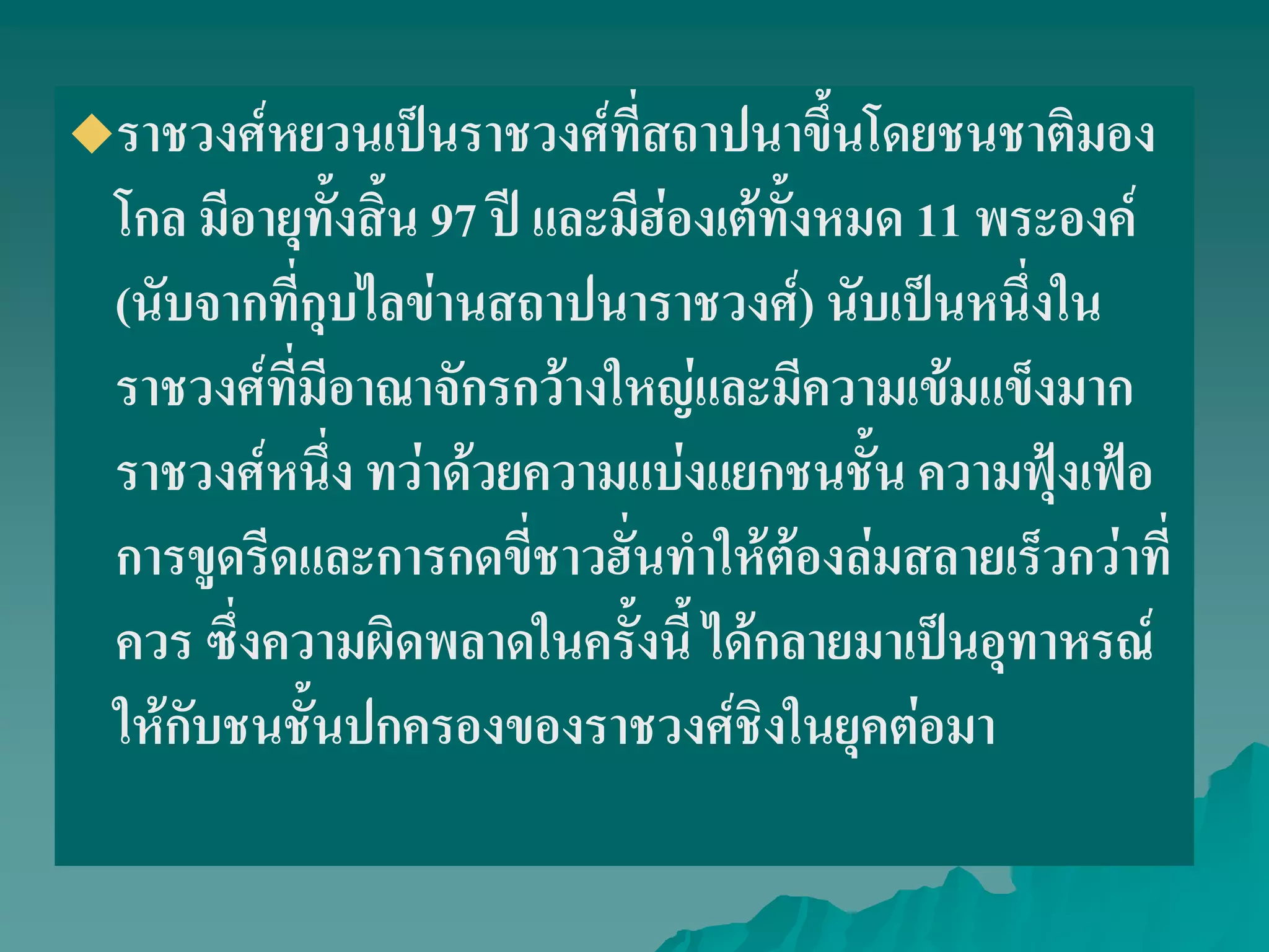 ราชวงศ์หยวนเป็นราชวงศ์ที่สถาปนาขึ้นโดยชนชาติมอง
โกล มีอายุทั้งสิ้น 97 ปี และมีฮ่องเต้ทั้งหมด 11 พระองค์
(นับจากที่กุบไลข่านสถาปนาราชวงศ์) นับเป็นหนึ่งใน
ราชวงศ์ที่มีอาณาจักรกว้างใหญ่และมีความเข้มแข็งมาก
ราชวงศ์หนึ่ง ทว่าด้วยความแบ่งแยกชนชั้น ความฟุ้งเฟ้อ
การขูดรีดและการกดขี่ชาวฮั่นทําให้ต้องล่มสลายเร็วกว่าที่
ควร ซึ่งความผิดพลาดในครั้งนี้ ได้กลายมาเป็นอุทาหรณ์
ให้กับชนชั้นปกครองของราชวงศ์ชิงในยุคต่อมา
 