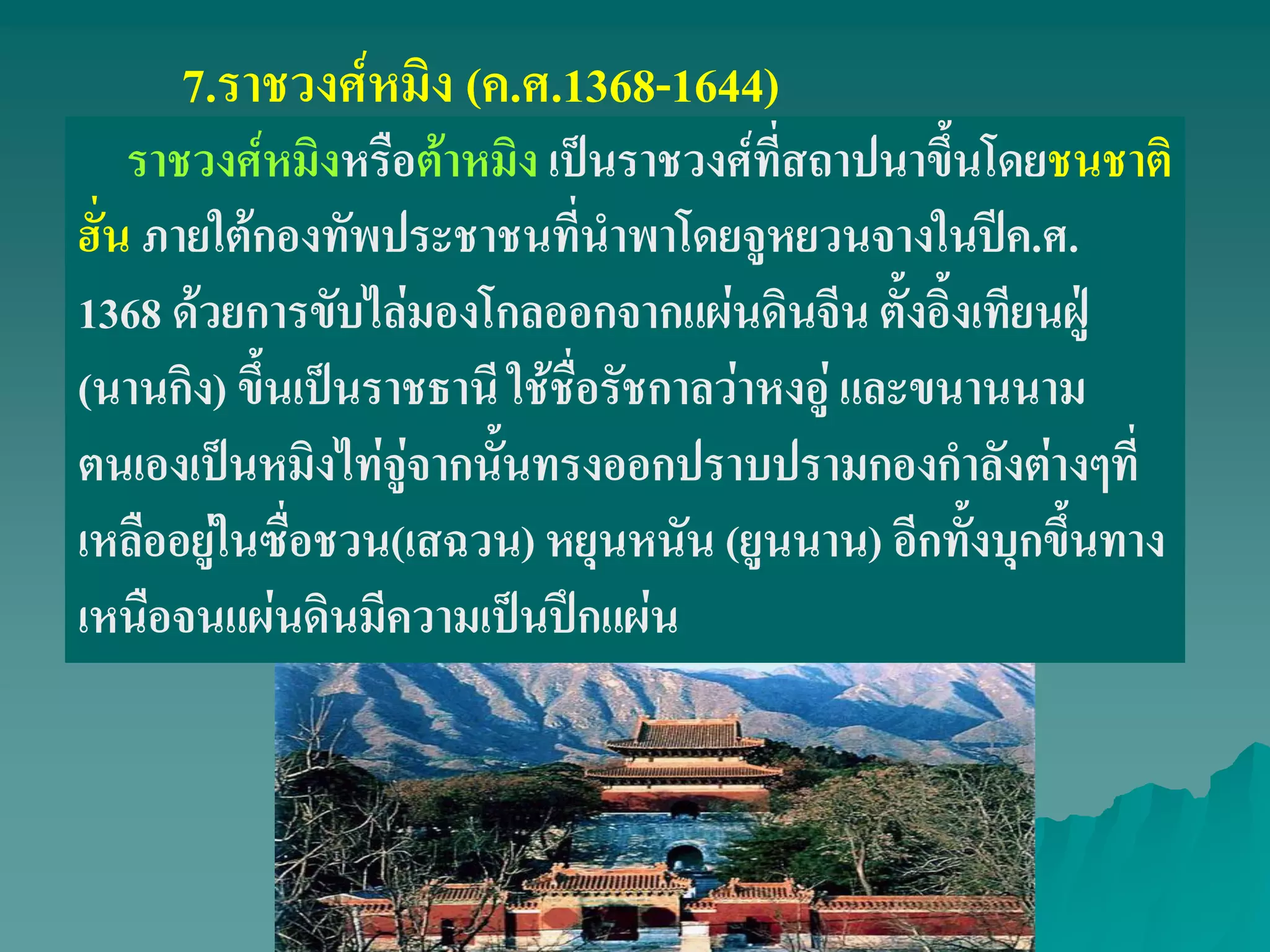 7.ราชวงศ์หมิง (ค.ศ.1368-1644)
ราชวงศ์หมิงหรือต้าหมิง เป็นราชวงศ์ที่สถาปนาขึ้นโดยชนชาติ
ฮั่น ภายใต้กองทัพประชาชนที่นําพาโดยจูหยวนจางในปีค.ศ.
1368 ด้วยการขับไล่มองโกลออกจากแผ่นดินจีน ตั้งอิ้งเทียนฝู่
(นานกิง) ขึ้นเป็นราชธานี ใช้ชื่อรัชกาลว่าหงอู่ และขนานนาม
ตนเองเป็นหมิงไท่จู่จากนั้นทรงออกปราบปรามกองกําลังต่างๆที่
เหลืออยู่ในซื่อชวน(เสฉวน) หยุนหนัน (ยูนนาน) อีกทั้งบุกขึ้นทาง
เหนือจนแผ่นดินมีความเป็นปึกแผ่น
 