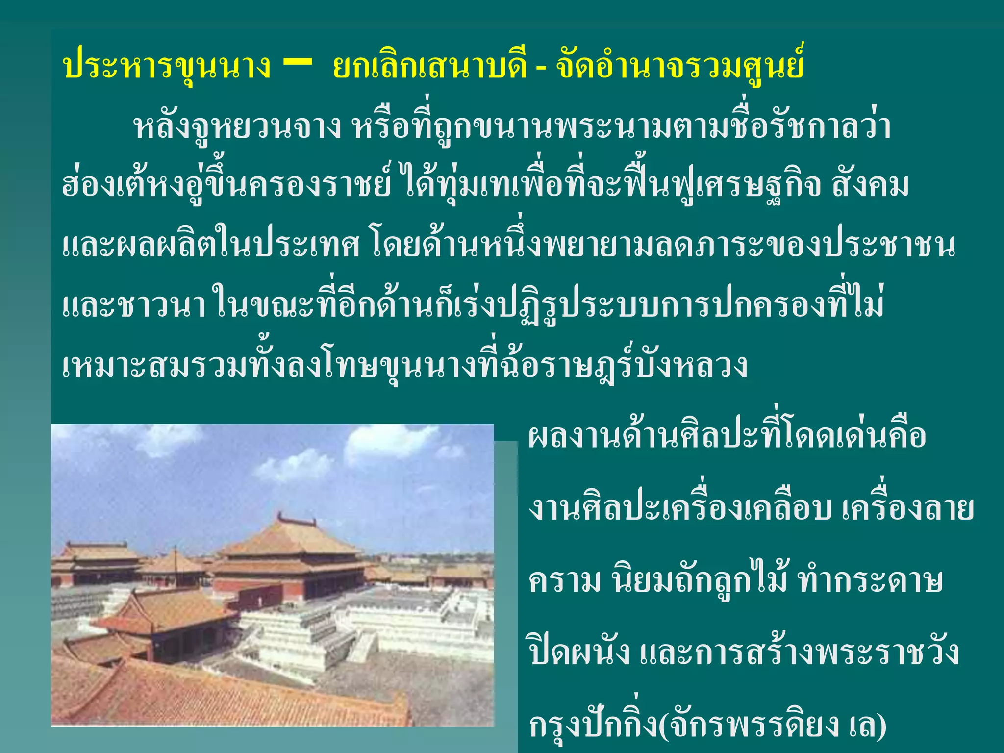 ประหารขุนนาง – ยกเลิกเสนาบดี - จัดอํานาจรวมศูนย์
หลังจูหยวนจาง หรือที่ถูกขนานพระนามตามชื่อรัชกาลว่า
ฮ่องเต้หงอู่ขึ้นครองราชย์ ได้ทุ่มเทเพื่อที่จะฟื้นฟูเศรษฐกิจ สังคม
และผลผลิตในประเทศ โดยด้านหนึ่งพยายามลดภาระของประชาชน
และชาวนา ในขณะที่อีกด้านก็เร่งปฏิรูประบบการปกครองที่ไม่
เหมาะสมรวมทั้งลงโทษขุนนางที่ฉ้อราษฎร์บังหลวง
ผลงานด้านศิลปะที่โดดเด่นคือ
งานศิลปะเครื่องเคลือบ เครื่องลาย
คราม นิยมถักลูกไม้ ทํากระดาษ
ปิดผนัง และการสร้างพระราชวัง
กรุงปักกิ่ง(จักรพรรดิยง เล)
 