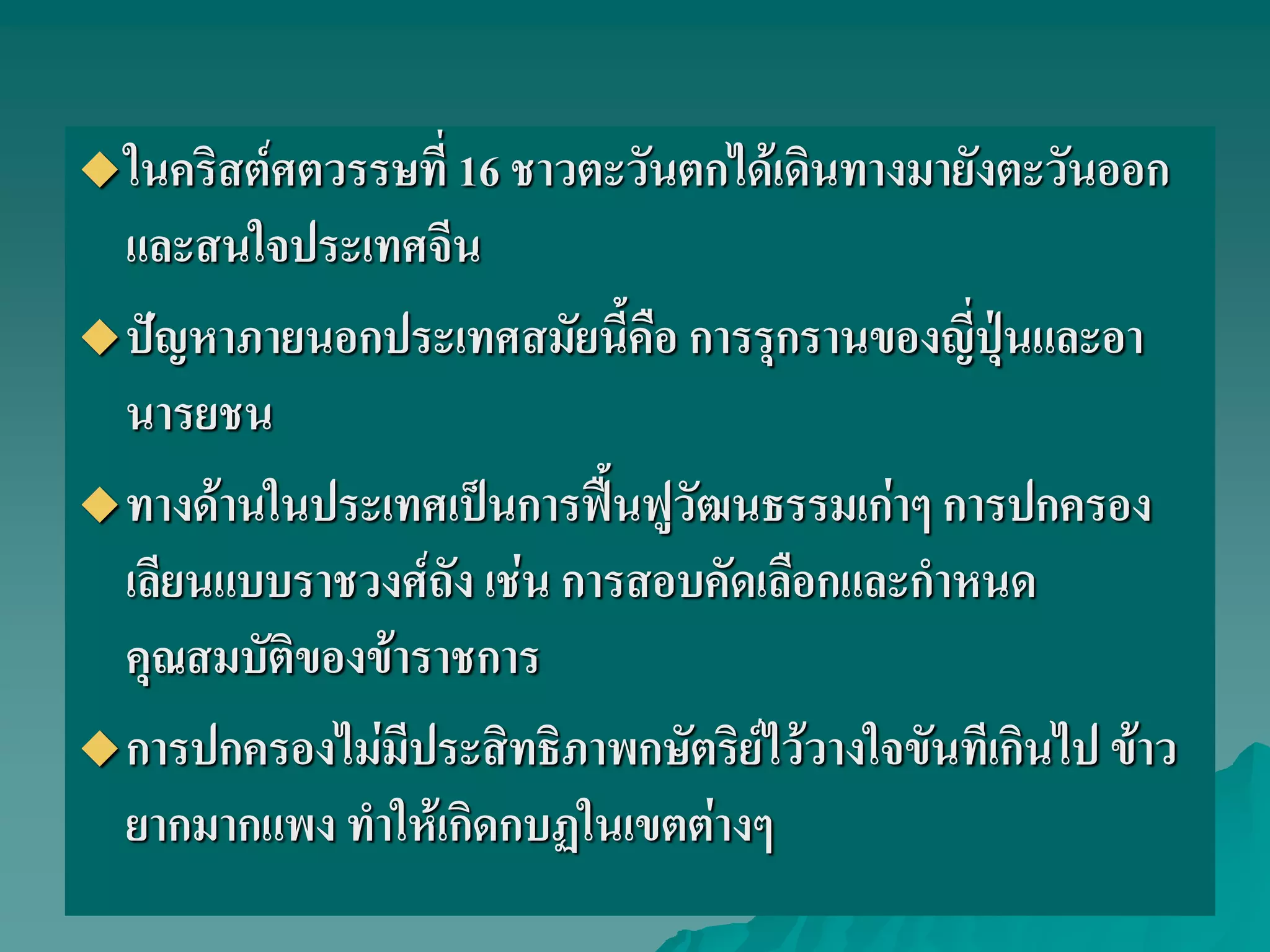 ในคริสต์ศตวรรษที่ 16 ชาวตะวันตกได้เดินทางมายังตะวันออก
และสนใจประเทศจีน
ปัญหาภายนอกประเทศสมัยนี้คือ การรุกรานของญี่ปุ่นและอา
นารยชน
ทางด้านในประเทศเป็นการฟื้นฟูวัฒนธรรมเก่าๆ การปกครอง
เลียนแบบราชวงศ์ถัง เช่น การสอบคัดเลือกและกําหนด
คุณสมบัติของข้าราชการ
การปกครองไม่มีประสิทธิภาพกษัตริย์ไว้วางใจขันทีเกินไป ข้าว
ยากมากแพง ทําให้เกิดกบฏในเขตต่างๆ
 