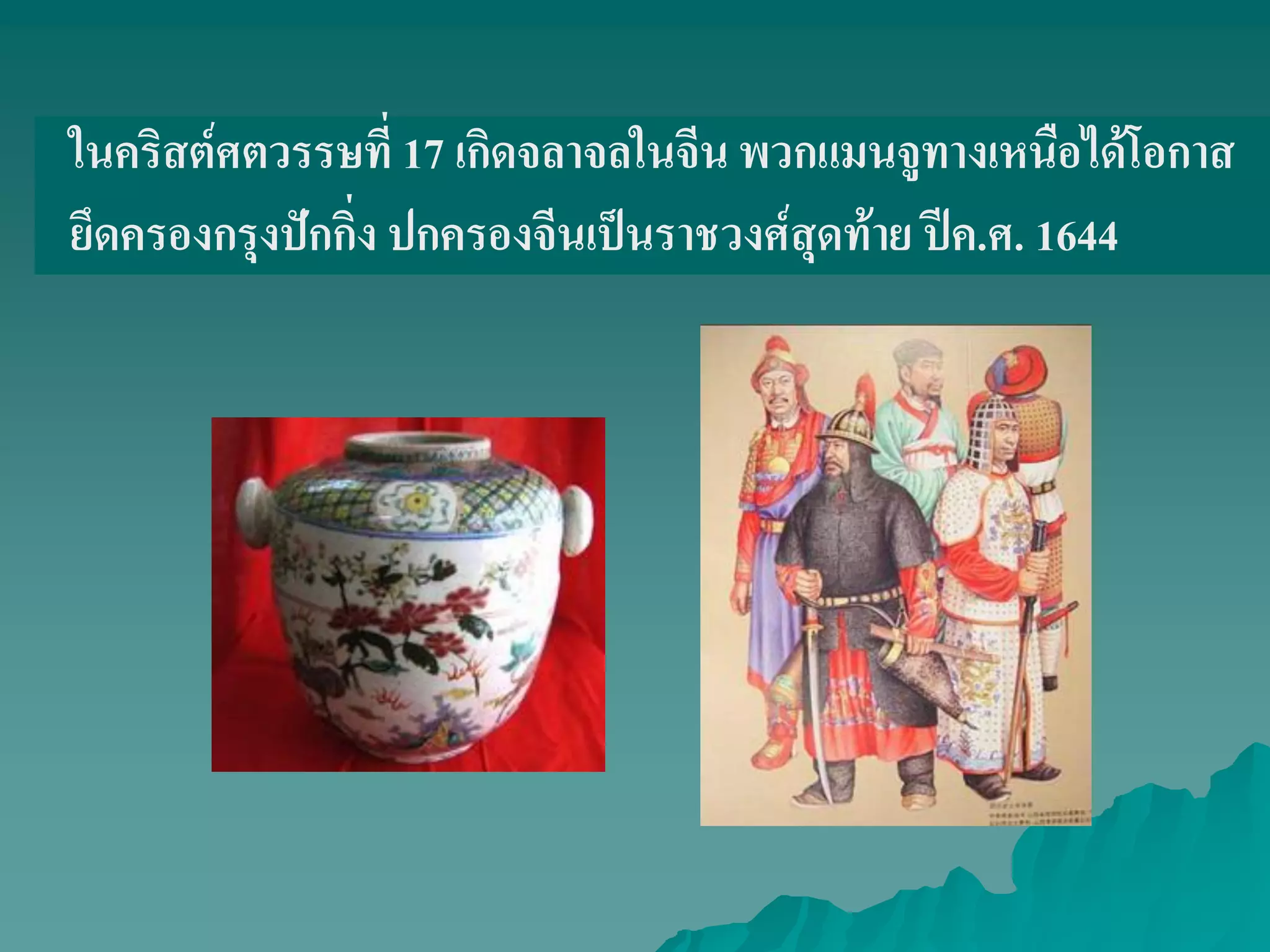 ในคริสต์ศตวรรษที่ 17 เกิดจลาจลในจีน พวกแมนจูทางเหนือได้โอกาส
ยึดครองกรุงปักกิ่ง ปกครองจีนเป็นราชวงศ์สุดท้าย ปีค.ศ. 1644
 