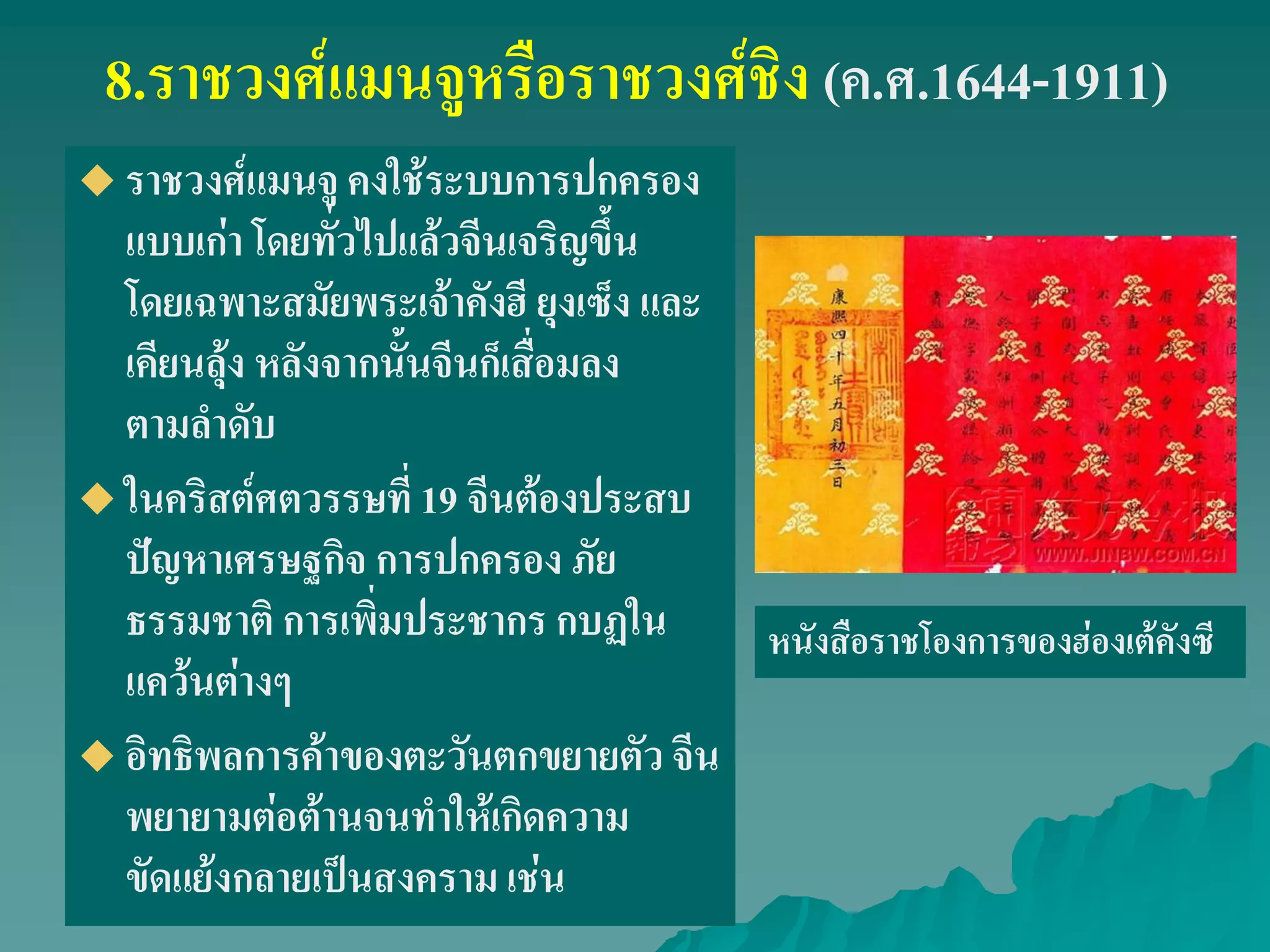 8.ราชวงศ์แมนจูหรือราชวงศ์ชิง (ค.ศ.1644-1911)
 ราชวงศ์แมนจู คงใช้ระบบการปกครอง
แบบเก่า โดยทั่วไปแล้วจีนเจริญขึ้น
โดยเฉพาะสมัยพระเจ้าคังฮี ยุงเซ็ง และ
เคียนลุ้ง หลังจากนั้นจีนก็เสื่อมลง
ตามลําดับ
 ในคริสต์ศตวรรษที่ 19 จีนต้องประสบ
ปัญหาเศรษฐกิจ การปกครอง ภัย
ธรรมชาติ การเพิ่มประชากร กบฏใน
แคว้นต่างๆ
 อิทธิพลการค้าของตะวันตกขยายตัว จีน
พยายามต่อต้านจนทําให้เกิดความ
ขัดแย้งกลายเป็นสงคราม เช่น
หนังสือราชโองการของฮ่องเต้คังซี
 