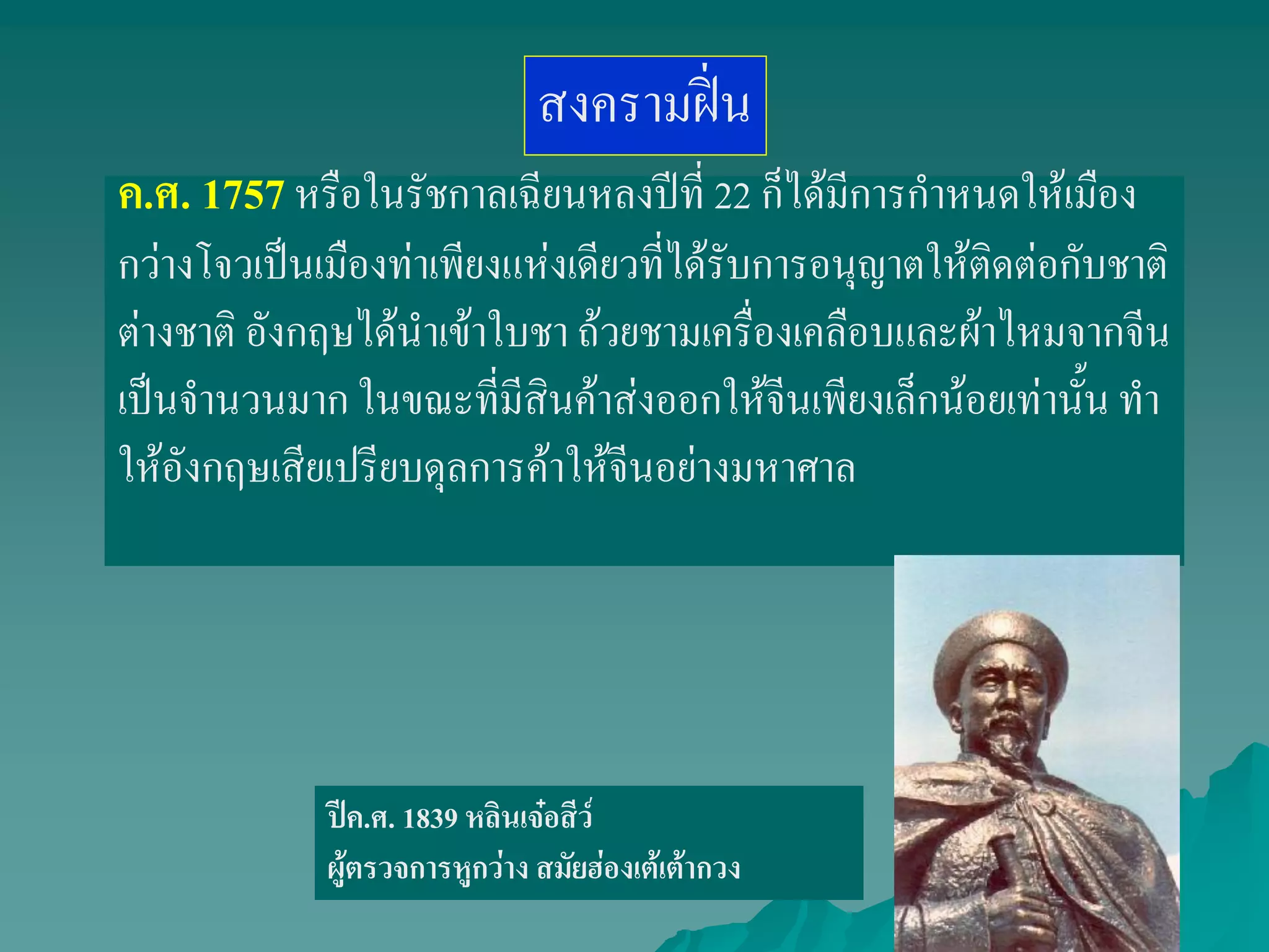 ค.ศ. 1757หรือในรัชกาลเฉียนหลงปีที่ 22 ก็ได้มีการกาหนดให้เมือง
กว่างโจวเป็นเมืองท่าเพียงแห่งเดียวที่ได้รับการอนุญาตให้ติดต่อกับชาติ
ต่างชาติ อังกฤษได้นาเข้าใบชา ถ้วยชามเครื่องเคลือบและผ้าไหมจากจีน
เป็นจานวนมาก ในขณะที่มีสินค้าส่งออกให้จีนเพียงเล็กน้อยเท่านั้น ทา
ให้อังกฤษเสียเปรียบดุลการค้าให้จีนอย่างมหาศาล
สงครามฝิ่น
ปีค.ศ. 1839 หลินเจ๋อสีว์
ผู้ตรวจการหูกว่าง สมัยฮ่องเต้เต้ากวง
 