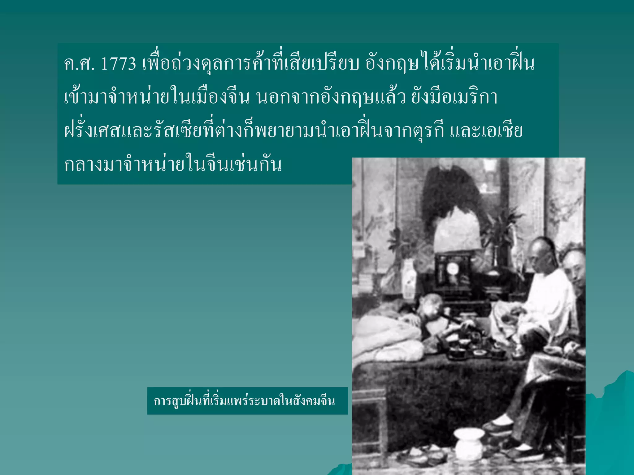 ค.ศ. 1773 เพื่อถ่วงดุลการค้าที่เสียเปรียบ อังกฤษได้เริ่มนาเอาฝิ่น
เข้ามาจาหน่ายในเมืองจีน นอกจากอังกฤษแล้ว ยังมีอเมริกา
ฝรั่งเศสและรัสเซียที่ต่างก็พยายามนาเอาฝิ่นจากตุรกี และเอเชีย
กลางมาจาหน่ายในจีนเช่นกัน
การสูบฝิ่นที่เริ่มแพร่ระบาดในสังคมจีน
 