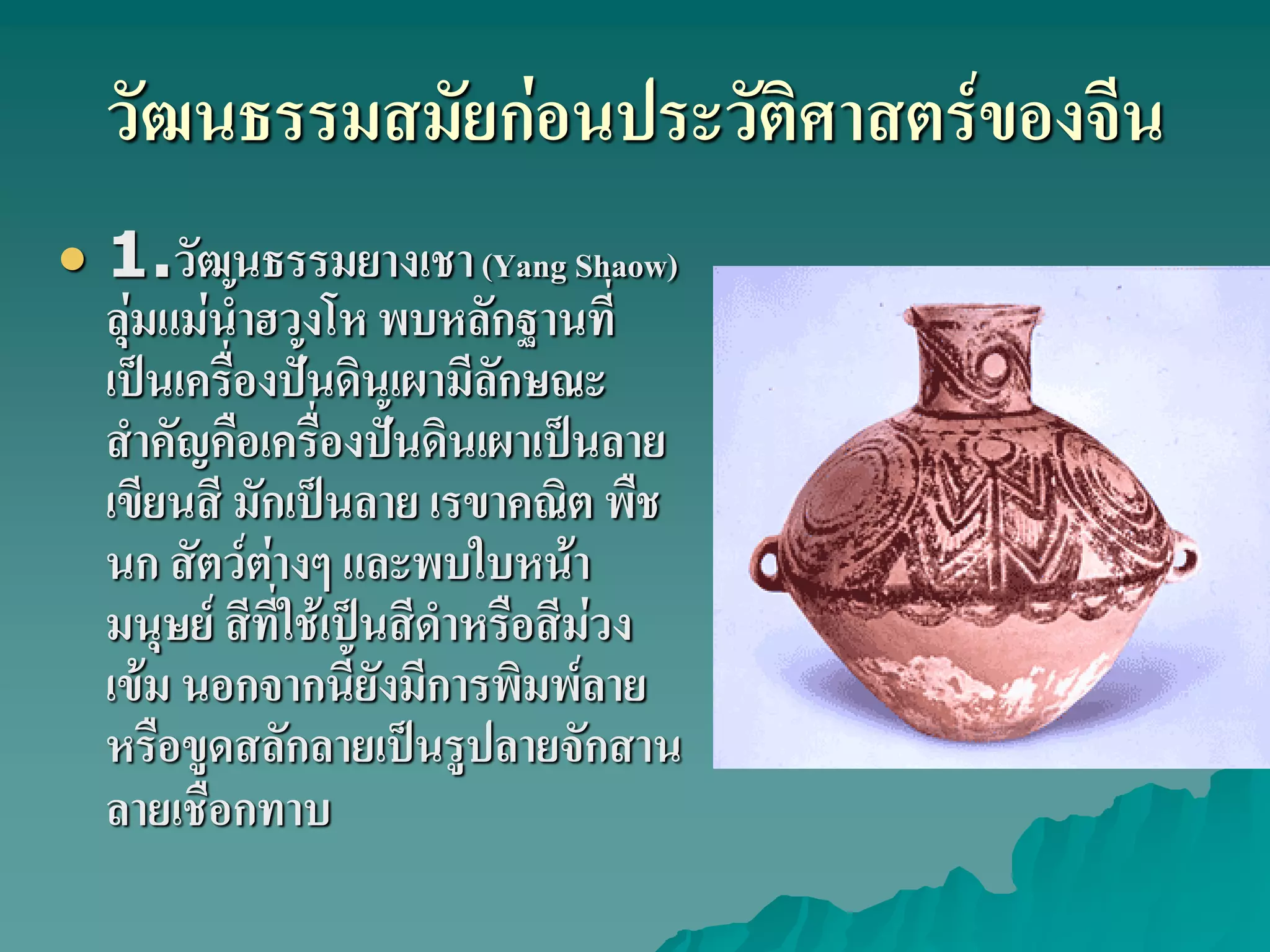 วัฒนธรรมสมัยก่อนประวัติศาสตร์ของจีน
 1.วัฒนธรรมยางเชา(Yang Shaow)
ลุ่มแม่น้ําฮวงโห พบหลักฐานที่
เป็นเครื่องปั้นดินเผามีลักษณะ
สําคัญคือเครื่องปั้นดินเผาเป็นลาย
เขียนสี มักเป็นลาย เรขาคณิต พืช
นก สัตว์ต่างๆ และพบใบหน้า
มนุษย์ สีที่ใช้เป็นสีดําหรือสีม่วง
เข้ม นอกจากนี้ยังมีการพิมพ์ลาย
หรือขูดสลักลายเป็นรูปลายจักสาน
ลายเชือกทาบ
 