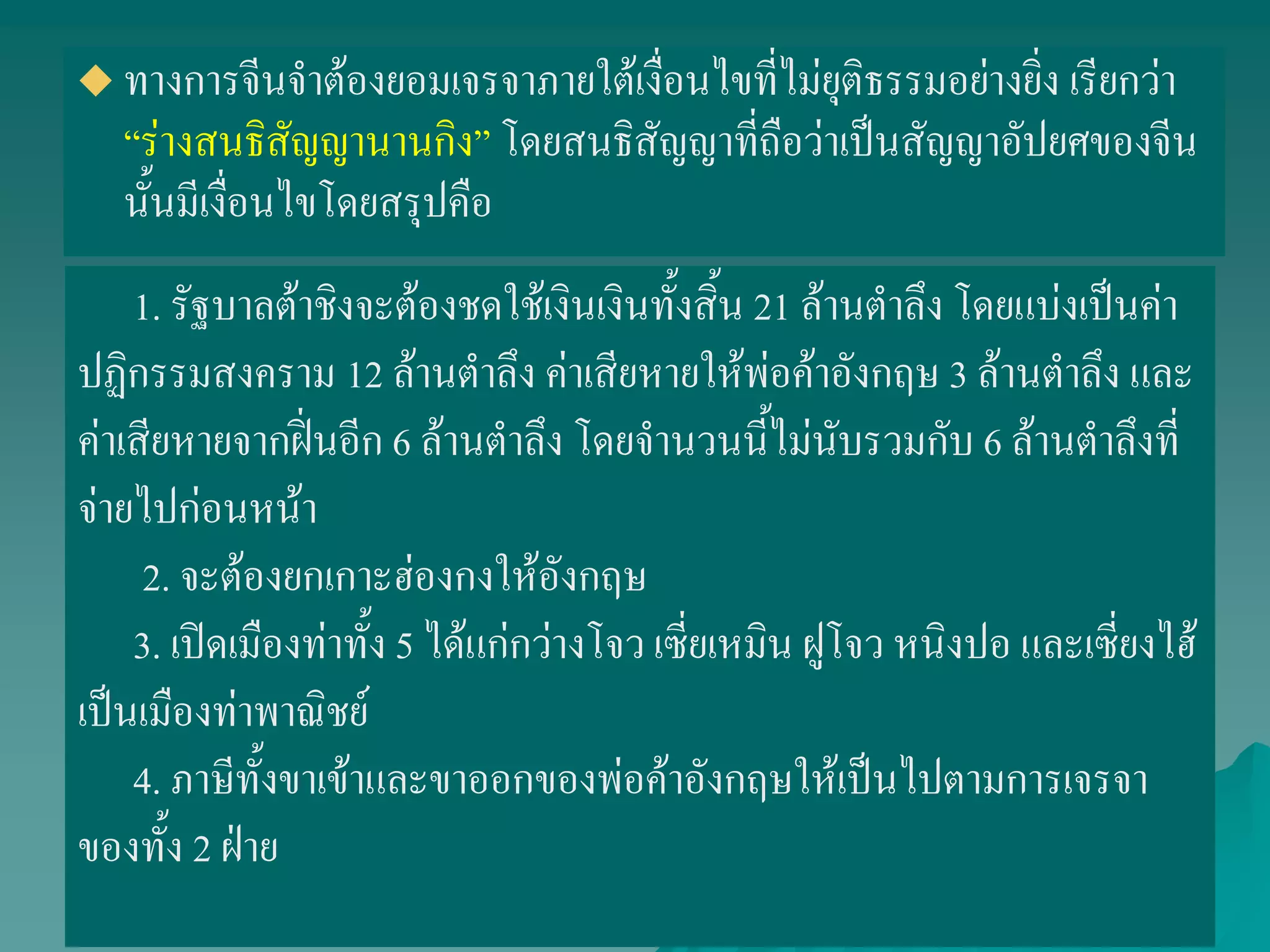  ทางการจีนจาต้องยอมเจรจาภายใต้เงื่อนไขที่ไม่ยุติธรรมอย่างยิ่ง เรียกว่า
“ร่างสนธิสัญญานานกิง” โดยสนธิสัญญาที่ถือว่าเป็นสัญญาอัปยศของจีน
นั้นมีเงื่อนไขโดยสรุปคือ
1. รัฐบาลต้าชิงจะต้องชดใช้เงินเงินทั้งสิ้น 21 ล้านตาลึง โดยแบ่งเป็นค่า
ปฏิกรรมสงคราม 12 ล้านตาลึง ค่าเสียหายให้พ่อค้าอังกฤษ 3 ล้านตาลึง และ
ค่าเสียหายจากฝิ่นอีก 6 ล้านตาลึง โดยจานวนนี้ไม่นับรวมกับ 6 ล้านตาลึงที่
จ่ายไปก่อนหน้า
2. จะต้องยกเกาะฮ่องกงให้อังกฤษ
3. เปิดเมืองท่าทั้ง 5 ได้แก่กว่างโจว เซี่ยเหมิน ฝูโจว หนิงปอ และเซี่ยงไฮ้
เป็นเมืองท่าพาณิชย์
4. ภาษีทั้งขาเข้าและขาออกของพ่อค้าอังกฤษให้เป็นไปตามการเจรจา
ของทั้ง 2 ฝ่าย
 