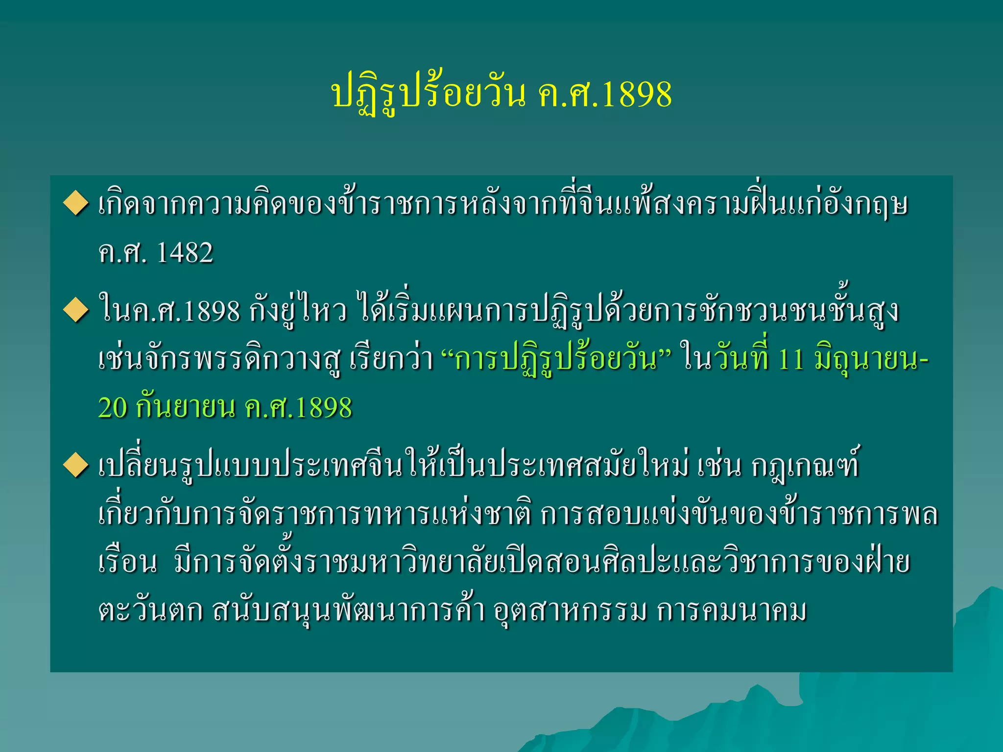 ปฏิรูปร้อยวัน ค.ศ.1898
 เกิดจากความคิดของข้าราชการหลังจากที่จีนแพ้สงครามฝิ่นแก่อังกฤษ
ค.ศ. 1482
 ในค.ศ.1898 กังยู่ไหว ได้เริ่มแผนการปฏิรูปด้วยการชักชวนชนชั้นสูง
เช่นจักรพรรดิกวางสู เรียกว่า “การปฏิรูปร้อยวัน” ในวันที่ 11 มิถุนายน-
20 กันยายน ค.ศ.1898
 เปลี่ยนรูปแบบประเทศจีนให้เป็นประเทศสมัยใหม่ เช่น กฎเกณฑ์
เกี่ยวกับการจัดราชการทหารแห่งชาติ การสอบแข่งขันของข้าราชการพล
เรือน มีการจัดตั้งราชมหาวิทยาลัยเปิดสอนศิลปะและวิชาการของฝ่าย
ตะวันตก สนับสนุนพัฒนาการค้า อุตสาหกรรม การคมนาคม
 
