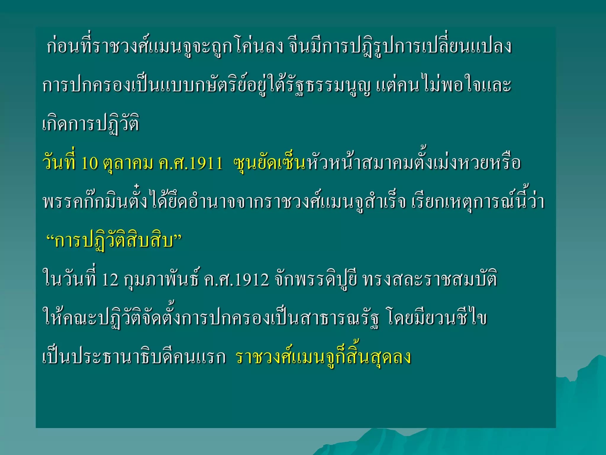 ก่อนที่ราชวงศ์แมนจูจะถูกโค่นลง จีนมีการปฎิรูปการเปลี่ยนแปลง
การปกครองเป็นแบบกษัตริย์อยู่ใต้รัฐธรรมนูญ แต่คนไม่พอใจและ
เกิดการปฏิวัติ
วันที่ 10 ตุลาคม ค.ศ.1911 ซุนยัดเซ็นหัวหน้าสมาคมตั้งเม่งหวยหรือ
พรรคก๊กมินตั๋งได้ยึดอานาจจากราชวงศ์แมนจูสาเร็จ เรียกเหตุการณ์นี้ว่า
“การปฏิวัติสิบสิบ”
ในวันที่ 12 กุมภาพันธ์ ค.ศ.1912 จักพรรดิปูยี ทรงสละราชสมบัติ
ให้คณะปฏิวัติจัดตั้งการปกครองเป็นสาธารณรัฐ โดยมียวนชีไข
เป็นประธานาธิบดีคนแรก ราชวงศ์แมนจูก็สิ้นสุดลง
 