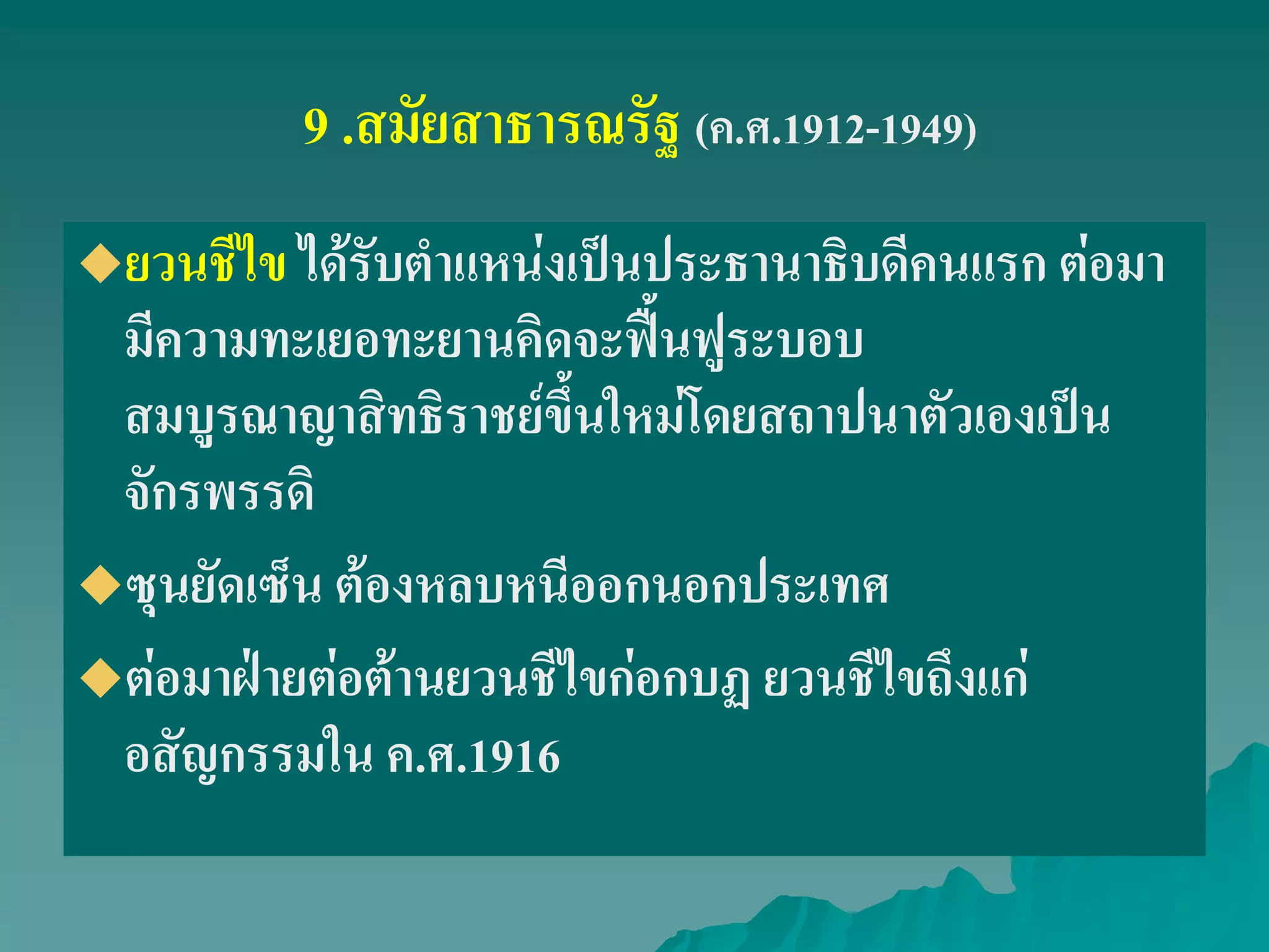 9 .สมัยสาธารณรัฐ (ค.ศ.1912-1949)
ยวนชีไข ได้รับตําแหน่งเป็นประธานาธิบดีคนแรก ต่อมา
มีความทะเยอทะยานคิดจะฟื้นฟูระบอบ
สมบูรณาญาสิทธิราชย์ขึ้นใหม่โดยสถาปนาตัวเองเป็น
จักรพรรดิ
ซุนยัดเซ็น ต้องหลบหนีออกนอกประเทศ
ต่อมาฝ่ายต่อต้านยวนชีไขก่อกบฏ ยวนชีไขถึงแก่
อสัญกรรมใน ค.ศ.1916
 