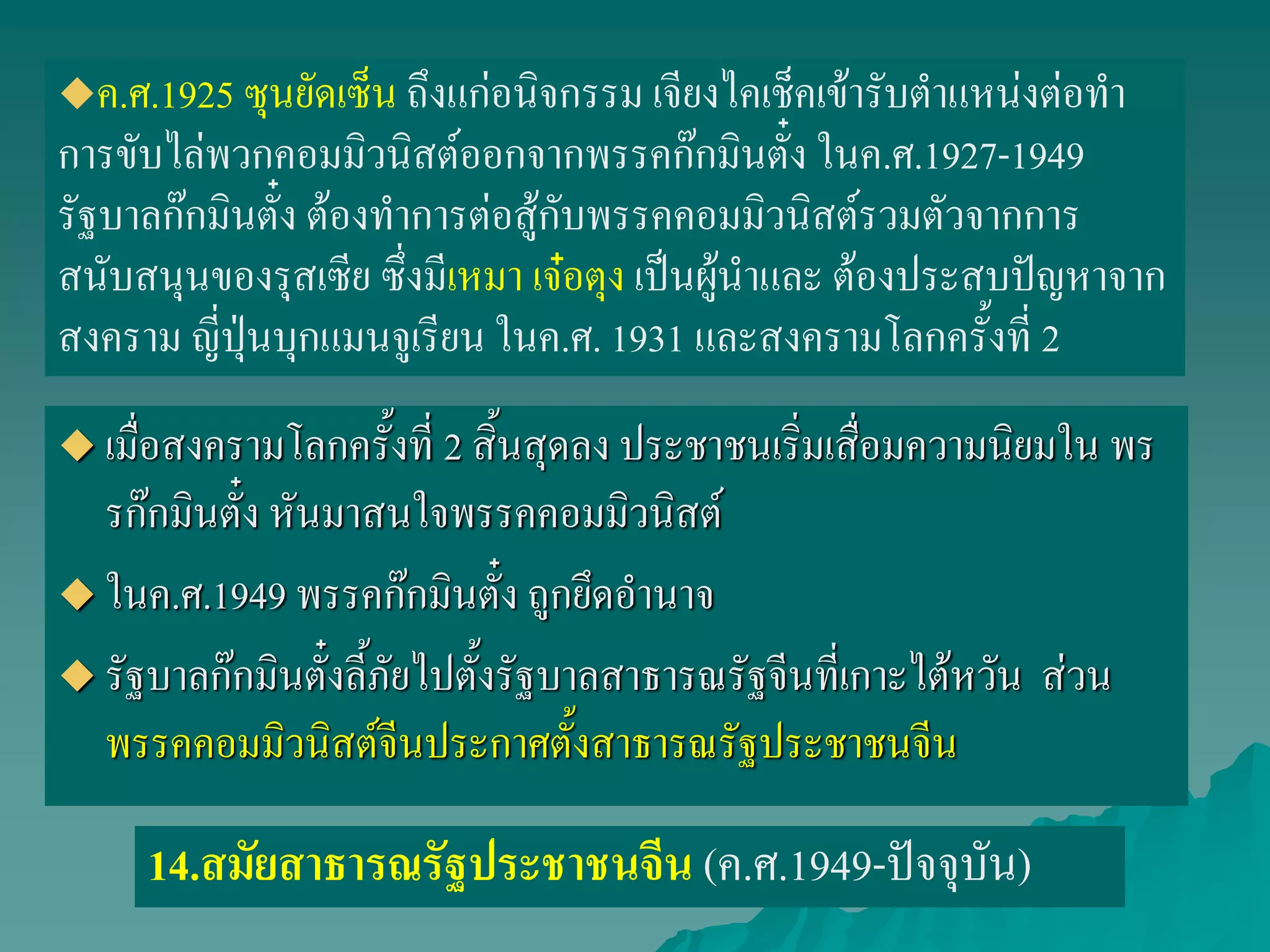 เมื่อสงครามโลกครั้งที่ 2 สิ้นสุดลง ประชาชนเริ่มเสื่อมความนิยมใน พร
รก๊กมินตั๋ง หันมาสนใจพรรคคอมมิวนิสต์
 ในค.ศ.1949 พรรคก๊กมินตั๋ง ถูกยึดอานาจ
 รัฐบาลก๊กมินตั๋งลี้ภัยไปตั้งรัฐบาลสาธารณรัฐจีนที่เกาะไต้หวัน ส่วน
พรรคคอมมิวนิสต์จีนประกาศตั้งสาธารณรัฐประชาชนจีน
14.สมัยสาธารณรัฐประชาชนจีน (ค.ศ.1949-ปัจจุบัน)
ค.ศ.1925 ซุนยัดเซ็น ถึงแก่อนิจกรรม เจียงไคเช็คเข้ารับตาแหน่งต่อทา
การขับไล่พวกคอมมิวนิสต์ออกจากพรรคก๊กมินตั๋ง ในค.ศ.1927-1949
รัฐบาลก๊กมินตั๋ง ต้องทาการต่อสู้กับพรรคคอมมิวนิสต์รวมตัวจากการ
สนับสนุนของรุสเซีย ซึ่งมีเหมา เจ๋อตุง เป็นผู้นาและ ต้องประสบปัญหาจาก
สงคราม ญี่ปุ่นบุกแมนจูเรียน ในค.ศ. 1931 และสงครามโลกครั้งที่ 2
 