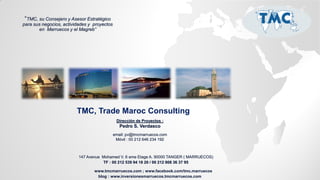 “TMC, su Consejero y Asesor Estratégico
para sus negocios, actividades y proyectos
en Marruecos y el Magreb”

TMC, Trade Maroc Consulting
Dirección de Proyectos :

Pedro S. Verdasco
email: pv@tmcmarruecos.com
Móvil : 00 212 646 234 192

147 Avenue Mohamed V. 6 eme Etage A. 90000 TANGER ( MARRUECOS)
TF : 00 212 539 94 18 20 / 00 212 808 36 37 95

www.tmcmarruecos.com ; www.facebook.com/tmc.marruecos
blog : www.inversionesmarruecos.tmcmarruecos.com

 