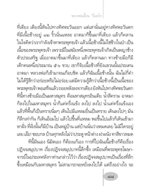 ที่เตียง เตียงนี้หันไปทางทิศตะวันออก แต่เสานั่นอยู่ทางทิศตะวันตก
ที่มีเนื้อช้างอยู่ ๑๒ ริ้วนั่นแหละ อาตมาก็ขึ้นมาที่เตียง แล้วก็คลาน
ในใจคิดว่าเราก�ำลังเข้าหาพระพุทธเจ้าแล้วเนื้อช้างนี้ไม่ใช่ช้างในป่าเป็น
เนื้อของพระพุทธเจ้าเพราะมีในสมัยหนึ่งพระพุทธเจ้าเกิดเป็นพญาช้าง
ตัวประเสริฐ เมื่ออาตมาขึ้นมาที่เตียง แล้วก็คลานมา ทางซ้ายมือก็มี
เด็กคนหนึ่งประมาณ ๕-๖ ขวบ เขาก็จับเนื้อช้างที่ยังแขวนนั้นประเคน
อาตมา หลวงพ่อก็เข้ามาจนเกือบชิด แล้วก็ฉันเนื้อช้างนั้น ฉันไม่กี่ค�ำ
ไม่ได้รู้สึกว่าอร่อยหรือไม่อร่อยแต่มีความรู้สึกว่าเนื้อช้างนี้เป็นเนื้อของ
พระพุทธเจ้าพอเสร็จแล้วถอยหลังลงจากเตียงยังหันไปทางทิศตะวันตก
ทีนี้ทางซ้ายมือเป็นมหาสมุทร คือมหาสมุทรอินเดีย น�้ำสีคราม อาตมา
ก็ลงไปในมหาสมุทร น�้ำก็แค่ครึ่งแข้ง ลงไป ลงไป น�้ำแค่ครึ่งแข้งเอง
แล้วที่พื้นก็เป็นทรายนิ่มๆ เดินไปมีแหลมยื่นเป็นทราย เดินลงไปๆ มัน
ก็ลึกเท่ากัน ก็เดินอ้อมไป แล้วไปขึ้นที่แหลม พอขึ้นไปแล้วก็เดินเข้ามา
หาฝั่ง ที่ฝั่งนั้นก็มีบ้าน เป็นหมู่บ้าน แต่บ้านนั่นว่างหมดเลย ไม่มีใครอยู่
เลยเอ๊ะ!ชอบกลบ้านทุกหลังไม่ว่าประตูหน้าต่างฝาผนังทาสีขาวหมด
ทีนี้ฝันเอง นิมิตเอง ก็ต้องแก้เอง การที่ไปฉันเนื้อช้างก็คือเรื่อง
ปฏิจจสมุปบาท เรื่องปฏิจจสมุปบาทนี้ลึกซึ้ง เหมือนที่พระพุทธโฆษา-
จารย์ในประเทศลังกาท่านกล่าวไว้ว่าเรื่องปฏิจจสมุปบาทเป็นเรื่องที่ลึก
ซึ้งเหมือนกับมหาสมุทร ไม่สามารถจะหยั่งลงไปได้ แต่ถึงอย่างไร จะ
หลวงพ่อเอี้ยน  วิโนทโก
88
 