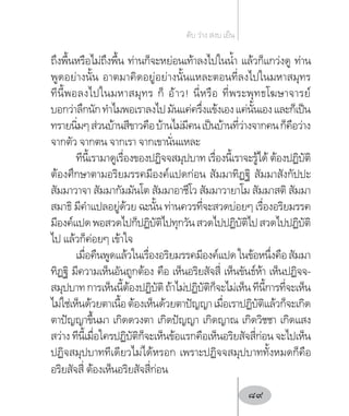 ถึงพื้นหรือไม่ถึงพื้น ท่านก็จะหย่อนเท้าลงไปในน�้ำ แล้วก็แกว่งดู ท่าน
พูดอย่างนั้น อาตมาคิดอยู่อย่างนั้นแหละตอนที่ลงไปในมหาสมุทร
ทีนี้พอลงไปในมหาสมุทร ก็ อ้าว! นี่หรือ ที่พระพุทธโฆษาจารย์
บอกว่าลึกนักท�ำไมพอเราลงไปมันแค่ครึ่งแข้งเองแค่นั้นเองและก็เป็น
ทรายนิ่มๆส่วนบ้านสีขาวคือบ้านไม่มีคนเป็นบ้านที่ว่างจากคนก็คือว่าง
จากตัว จากตน จากเรา จากเขานั่นแหละ
ทีนี้เรามาดูเรื่องของปฏิจจสมุปบาท เรื่องนี้เราจะรู้ได้ ต้องปฏิบัติ
ต้องศึกษาตามอริยมรรคมีองค์แปดก่อน สัมมาทิฏฐิ สัมมาสังกัปปะ
สัมมาวาจา สัมมากัมมันโต สัมมาอาชีโว สัมมาวายาโม สัมมาสติ สัมมา
สมาธิ มีค�ำแปลอยู่ด้วย ฉะนั้น ท่านควรที่จะสวดบ่อยๆ เรื่องอริยมรรค
มีองค์แปดพอสวดไปก็ปฏิบัติไปทุกวันสวดไปปฏิบัติไปสวดไปปฏิบัติ
ไป แล้วก็ค่อยๆ เข้าใจ
เมื่อคืนพูดแล้วในเรื่องอริยมรรคมีองค์แปดในข้อหนึ่งคือสัมมา
ทิฏฐิ มีความเห็นอันถูกต้อง คือ เห็นอริยสัจสี่ เห็นขันธ์ห้า เห็นปฏิจจ-
สมุปบาทการเห็นนี้ต้องปฏิบัติถ้าไม่ปฏิบัติก็จะไม่เห็นทีนี้การที่จะเห็น
ไม่ใช่เห็นด้วยตาเนื้อต้องเห็นด้วยตาปัญญาเมื่อเราปฏิบัติแล้วก็จะเกิด
ตาปัญญาขึ้นมา เกิดดวงตา เกิดปัญญา เกิดญาณ เกิดวิชชา เกิดแสง
สว่าง ทีนี้เมื่อใครปฏิบัติก็จะเห็นข้อแรกคือเห็นอริยสัจสี่ก่อน จะไปเห็น
ปฏิจสมุปบาททีเดียวไม่ได้หรอก เพราะปฏิจจสมุปบาททั้งหมดก็คือ
อริยสัจสี่ ต้องเห็นอริยสัจสี่ก่อน
ดับ ว่าง สงบ เย็น
89
 