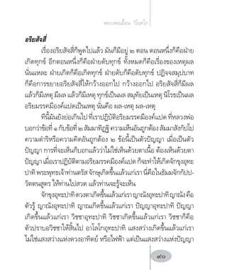 อริยสัจสี่
เรื่องอริยสัจสี่ก็พูดไปแล้ว มันก็มีอยู่ ๒ ตอน ตอนหนึ่งก็คือฝ่าย
เกิดทุกข์ อีกตอนหนึ่งก็คือฝ่ายดับทุกข์ ทั้งหมดก็คือเรื่องของเหตุผล
นั่นแหละ ฝ่ายเกิดก็คือเกิดทุกข์ ฝ่ายดับก็คือดับทุกข์ ปฏิจจสมุปบาท
ก็คือการขยายอริยสัจสี่ให้กว้างออกไป กว้างออกไป อริยสัจสี่ก็มีผล
แล้วก็มีเหตุมีผลแล้วก็มีเหตุทุกข์เป็นผลสมุทัยเป็นเหตุนิโรธเป็นผล
อริยมรรคมีองค์แปดเป็นเหตุ นั่นคือ ผล-เหตุ ผล-เหตุ
ทีนี้มันยังย่อเกินไปที่เราปฏิบัติอริยมรรคมีองค์แปดที่หลวงพ่อ
บอกว่าข้อที่๑กับข้อที่๒สัมมาทิฏฐิความเห็นอันถูกต้องสัมมาสังกัปโป
ความด�ำริหรือความคิดอันถูกต้อง ๒ ข้อนี้เป็นตัวปัญญา เมื่อเป็นตัว
ปัญญา การที่จะเห็นก็บอกแล้วว่าไม่ใช่เห็นด้วยตาเนื้อ ต้องเห็นด้วยตา
ปัญญาเมื่อเราปฏิบัติตามอริยมรรคมีองค์แปดก็จะท�ำให้เกิดจักขุงอุทะ
ปาทิพระพุทธเจ้าท่านตรัสจักษุเกิดขึ้นแล้วแก่เรานี่คือในธัมมจักกัปป-
วัตตนสูตร ให้ท่านไปสวด แล้วท่านจะรู้จะเห็น
จักขุงอุทะปาทิดวงตาเกิดขึ้นแล้วแก่เราญาณังอุทะปาทิญาณังคือ
ตัวรู้ ญาณังอุทะปาทิ ญาณเกิดขึ้นแล้วแก่เรา ปัญญาอุทะปาทิ ปัญญา
เกิดขึ้นแล้วแก่เรา วิชชาอุทะปาทิ วิชชาเกิดขึ้นแล้วแก่เรา วิชชาก็คือ
ตัวปราบอวิชชาให้สิ้นไป อาโลโกอุทะปาทิ แสงสว่างเกิดขึ้นแล้วแก่เรา
ไม่ใช่แสงสว่างแห่งดวงอาทิตย์ หรือไฟฟ้า แต่เป็นแสงสว่างแห่งปัญญา
หลวงพ่อเอี้ยน  วิโนทโก
90
 