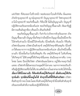 แห่งวิชชา ที่ส่องออกไปข้างหน้า พอส่องออกไปแล้วก็เห็น นั่นแหละ
เกิดจักขุงอุทะปาทิ ญาณังอุทะปาทิ ปัญญาอุทะปาทิ วิชชาอุทะปาทิ
อาโลโกอุทะปาทิ พอเกิดขึ้นแล้ว ก็ต้องใช้ นี่เป็นปัญญาแล้ว ปัญญาที่
ปฏิบัติตามอริยมรรคมีองค์แปด พอเกิดปัญญาขึ้นมาแล้ว สัมมาทิฏฐิ
มีความเห็นอันถูกต้อง เห็นอะไร เห็นอริยสัจสี่
พอเกิดปัญญาขึ้นมาแล้ว ก็เท่ากับว่าเกิดจากตัวอริยมรรค เกิด
ปัญญาขึ้นมาแล้วปัญญานั้นก็สรุปว่าเป็นนิโรธปัญญานั้นเป็นนิโรธคือ
ไว้ส�ำหรับท�ำอะไร นิโรธมีไว้ส�ำหรับดับ นิโรธคือดับ ดับอะไร ก็คือดับ
อวิชชานั่นแหละ อวิชชาเป็นตัวทุกข์ เหตุให้เกิดทุกข์คือสมุทัย นิโรธที่
เราได้ผลมาจากการปฏิบัติตามอริยมรรคมีองค์แปด เมื่อเกิดนิโรธขึ้น
มาแล้ว นิโรธนั้นก็เอาไปดับที่สมุทัย คือ เหตุให้เกิดทุกข์ ไปดับที่เหตุ
ให้เกิดทุกข์ ไอ้ตัวเหตุที่ให้เกิดทุกข์นี่แหละ มันป้อนอาหารคือ ราคะ
โทสะ โมหะ ป้อนให้อวิชชา อวิชชามันเลยไม่ตาย อยู่ได้มาจนทุกวันนี้
แหละ อวิชชาตัวนี้มันครอบง�ำมนุษย์ทั่วโลกเลย นอกจากพระอริยเจ้า
หรือผู้ปฏิบัติธรรมที่ยังไม่ได้บวชแต่จิตใจภายในเขาสามารถดับได้ดังนั้น
เมื่อเราได้นิโรธมาแล้ว ก็ต้องดับที่เหตุให้เกิดทุกข์ เมื่อดับเหตุให้เกิด
ทุกข์แล้ว ทุกข์มันก็ตั้งอยู่ไม่ได้ ตัวทุกข์ในที่นี้ก็คือตัวอวิชชา อวิชชา
คือตัวทุกข์ราคะโทสะโมหะคือตัวเหตุให้เกิดทุกข์นิโรธคือตัวดับทุกข์
อริยมรรคคือตัวที่เราจะต้องปฏิบัติให้จริงจัง
ดับ ว่าง สงบ เย็น
91
 