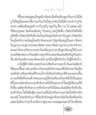 ทีนี้หลวงพ่อพูดแล้วพูดอีกมันจ�ำเป็นที่จะต้องพูดที่บอกว่าไม่ใช่
กูไม่ใช่กูนั่นแหละให้ภาวนากันว่าไม่ใช่กูปกติเราไม่ได้ภาวนาค�ำว่ากูกัน
หรอก แต่มันเป็นอยู่แล้ว ตาก็กู หูก็กู จมูกก็กู ลิ้น กาย ใจ กูหมด แล้ว
ก็มีของกูหมด มันก็เลยมีแต่กู กับของกู พอกูทีหนึ่ง อวิชชาเกิดทีหนึ่ง
กูทีหนึ่ง อวิชชาเกิดทีหนึ่ง มันก็เลยใหญ่มโหฬารเท่ากับภูเขา อวิชชามัน
ใหญ่โตจริงๆ พอใหญ่โตแล้ว มันครอบง�ำ มีลูกน้องอยู่เป็นแถว สังขาร
วิญญาณ นามรูป อายตนะ ผัสสะ เวทนา ตัณหา อุปาทาน ภพ ชาติ ชรา
มรณะโสกะปะริเทวะทุกขะโทมนัสอุปายาสเป็นลูกน้องอยู่ใต้อ�ำนาจ
ของอวิชชาหมดเราก็เลยมีความทุกข์กันแต่ละวันแต่ละคืนก็อยู่กันอย่าง
นั้น มันก็เลยมีความทุกข์ตลอดไป ทุกข์โดยรู้สึกตัวบ้าง ไม่รู้สึกตัวบ้าง
เราไม่รู้สึกว่ามีความทุกข์เพราะชินกับความทุกข์เว้นแต่จะมีทุกข์
ที่มันแรงขึ้นมาเช่นทุกข์จากเกิดแผ่นดินไหวจนเอาชีวิตไม่รอดนั่นเป็น
ทุกข์หนักหรือทุกข์คนที่รักตายไปนั่นก็ทุกข์หรือทุกข์ตัวเองจะตายขึ้น
มามะเร็งขั้นที่สามแล้วหมอบอกอยู่ได้สามเดือนยิ่งทุกข์เข้าไปใหญ่เลย
ทีนี้เพราะมันกลัวตายทุกข์กลัวตายนี่มีกันทุกคนถ้าไม่ปฏิบัติธรรมให้
ถึงขั้น จะมีทุกข์กลัวตาย ทุกข์กลัวตายก็ยังไม่พอ มันยังมีทุกข์กลัวเจ็บ
ทุกข์กลัวแก่ไม่ใช่มันสู้ความแก่แต่มันไปกลัวความแก่มันโง่หรือว่ามัน
ฉลาดนี่ ไปทุกข์กลัวแก่ ทีนี้ทุกข์กลัวหนุ่มกลัวสาวมันก็ทุกข์เหมือนกัน
แต่เขาไม่เรียกว่าทุกข์เขาเรียกว่าสุขเวทนาคนหนุ่มคนสาวถ้าใครที่หล่อ
หลวงพ่อเอี้ยน  วิโนทโก
92
 