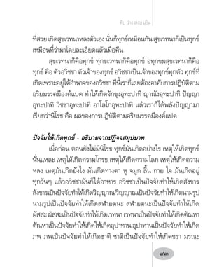 ที่สวยเกิดสุขเวทนาหลงตัวเองนั่นก็ทุกข์เหมือนกันสุขเวทนาก็เป็นทุกข์
เหมือนที่ว่ามาโดยละเอียดแล้วเมื่อคืน
สุขเวทนาก็คือทุกข์ ทุกขเวทนาก็คือทุกข์ อทุกขมสุขเวทนาก็คือ
ทุกข์คือตัวอวิชชาตัวเจ้าของทุกข์อวิชชาเป็นเจ้าของทุกข์ทุกตัวทุกข์ที่
เกิดเพราะอยู่ใต้อ�ำนาจของอวิชชาทีนี้เราก็เลยต้องอาศัยการปฏิบัติตาม
อริยมรรคมีองค์แปด ท�ำให้เกิดจักขุงอุทะปาทิ ญาณังอุทะปาทิ ปัญญา
อุทะปาทิ วิชชาอุทะปาทิ อาโลโกอุทะปาทิ แล้วเราก็ได้พลังปัญญามา
เรียกว่านิโรธ คือ ผลของการปฏิบัติตามอริยมรรคมีองค์แปด
ปัจจัยให้เกิดทุกข์ – อธิบายจากปฏิจจสมุปบาท
เมื่อก่อน ตอนยังไม่มีนิโรธ ทุกข์มันเกิดอย่างไร เหตุให้เกิดทุกข์
นั่นแหละ เหตุให้เกิดความโกรธ เหตุให้เกิดความโลภ เหตุให้เกิดความ
หลง เหตุมันเกิดยังไง มันเกิดทางตา หู จมูก ลิ้น กาย ใจ มันเกิดอยู่
ทุกวันๆ แล้วอวิชชามันก็ได้อาหาร อวิชชาเป็นปัจจัยท�ำให้เกิดสังขาร
สังขารเป็นปัจจัยท�ำให้เกิดวิญญาณวิญญาณเป็นปัจจัยท�ำให้เกิดนามรูป
นามรูปเป็นปัจจัยท�ำให้เกิดสฬายตนะ สฬายตนะเป็นปัจจัยท�ำให้เกิด
ผัสสะผัสสะเป็นปัจจัยท�ำให้เกิดเวทนาเวทนาเป็นปัจจัยท�ำให้เกิดตัณหา
ตัณหาเป็นปัจจัยท�ำให้เกิดให้เกิดอุปาทานอุปาทานเป็นปัจจัยท�ำให้เกิด
ภพ ภพเป็นปัจจัยท�ำให้เกิดชาติ ชาติเป็นปัจจัยท�ำให้เกิดชรา มรณะ
ดับ ว่าง สงบ เย็น
93
 
