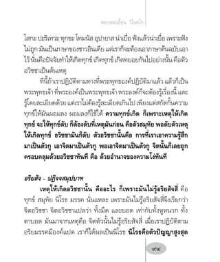 โสกะ ปะริเทวะ ทุกขะ โทมนัส อุปายาส น่าเบื่อ ฟังแล้วน่าเบื่อ เพราะฟัง
ไม่ถูกมันเป็นภาษาของชาวอินเดียแต่เราก็จะต้องเอาภาษาต้นฉบับเอา
ไว้นั่นคือปัจจัยท�ำให้เกิดทุกข์เกิดทุกข์เกิดทยอยกันไปอย่างนั้นคือตัว
อวิชชาเป็นต้นเหตุ
ทีนี้ถ้าเราปฏิบัติตามทางที่พระพุทธองค์ปฏิบัติมาแล้วแล้วก็เป็น
พระพุทธเจ้าที่พระองค์เป็นพระพุทธเจ้าพระองค์ก็จะต้องรู้เรื่องนี้และ
รู้โดยละเอียดด้วยแต่เราไม่ต้องรู้ละเอียดเกินไปเพียงแต่สกัดกั้นความ
ทุกข์ให้มันผอมลง ผอมลงก็ใช้ได้ ความทุกข์เกิด ก็เพราะเหตุให้เกิด
ทุกข์ จะให้ทุกข์ดับ ก็ต้องดับที่เหตุมันก่อน คือตัวสมุทัย พอดับตัวเหตุ
ให้เกิดทุกข์ อวิชชามันก็ดับ ตัวอวิชชานั้นคือ การที่เราเอาความรู้สึก
มาเป็นตัวกู เอาจิตมาเป็นตัวกู พอเอาจิตมาเป็นตัวกู จิตนั้นก็เลยถูก
ครอบคลุมด้วยอวิชชาทันที คือ ด้วยอ�ำนาจของความโง่ทันที
อริยสัจ – ปฏิจจสมุปบาท
เหตุให้เกิดอวิชชานั้น คืออะไร ก็เพราะมันไม่รู้อริยสัจสี่ คือ
ทุกข์ สมุทัย นิโรธ มรรค นั่นแหละ เพราะมันไม่รู้อริยสัจสี่จึงเรียกว่า
จิตอวิชชา จิตอวิชชาแปลว่า ทั้งมืด และบอด เท่ากับทั้งหูหนวก ทั้ง
ตาบอด มันมาจากเหตุคือ จิตตัวนั้นไม่รู้อริยสัจสี่ เมื่อเราปฏิบัติตาม
อริยมรรคมีองค์แปด เราก็ได้ผลเป็นนิโรธ นิโรธคือตัวปัญญาสูงสุด
หลวงพ่อเอี้ยน  วิโนทโก
94
 