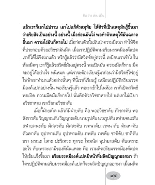 แล้วเราก็เอาไปปราบ เอาไปแก้ตัวสมุทัย ให้ตัวที่เป็นเหตุมันรู้ขึ้นมา
ว่าอริยสัจเป็นอย่างนี้ อย่างนี้ เมื่อก่อนมันโง่ พอท�ำตัวเหตุให้มันฉลาด
ขึ้นมา ความโง่มันก็หายไป เมื่อก่อนตัวนั้นมันน�ำความมืดมา ท�ำให้จิต
ที่ประกอบด้วยอวิชชามันมืด เมื่อเราปฏิบัติตามอริยมรรคมีองค์แปด
เราก็ได้ไม้ขีดมาแล้ว หรือรู้แล้วว่ามีสวิตช์อยู่ตรงนี้ เหมือนเราเข้าไปใน
ห้องมืดๆ เราก็รู้แล้วสวิตช์มันอยู่ตรงนี้ พอเปิดมัน ความมืดก็หาย มืด
จะอยู่ได้อย่างไร หนีหมด แต่เราจะต้องเรียนรู้มาก่อนว่ามีสวิตช์ไฟอยู่
ไฟฟ้าเขาท�ำมาแล้วอย่างนั้นๆ ทีนี้เราก็เรียนรู้ เหมือนปฏิบัติอริยมรรค
มีองค์แปดอย่างนั้น พอเรียนรู้แล้ว พอเราเข้าไปในห้อง เราก็เปิดสวิตช์
พอเปิด ความมืดมันก็หายไป นั่นคือตัวอวิชชาหายไป แต่เขาไม่เรียก
อวิชชาหาย เขาเรียกอวิชชาดับ
เมื่อกี้ฝ่ายเกิด แล้วก็มีฝ่ายดับ คือ พออวิชชาดับ สังขารดับ พอ
สังขารดับวิญญาณดับวิญญาณดับนามรูปดับนามรูปดับสฬายตนะดับ
สฬายตนะดับ ผัสสะดับ ผัสสะดับ เวทนาดับ เวทนาดับ ตัณหาดับ
ตัณหาดับ อุปาทานดับ อุปาทานดับ ภพดับ ภพดับ ชาติดับ ชาติดับ
ชรา มรณะ โสกะ ปะริเทวะ ทุกขะ โทมนัส อุปายาสดับ ดับเพราะ
อะไร ดับเพราะเรามีของดีนั่นแหละ คือ เราผลิตอริยมรรคมีองค์แปด
ให้เข้มแข็งขึ้นมา อริยมรรคมีองค์แปดมีหน้าที่ผลิตปัญญาออกมา ถ้า
ใครปฏิบัติตามอริยมรรคมีองค์แปดก็จะผลิตปัญญาออกมา เมื่อผลิต
ดับ ว่าง สงบ เย็น
95
 