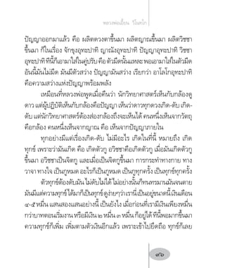 ปัญญาออกมาแล้ว คือ ผลิตดวงตาขึ้นมา ผลิตญาณขึ้นมา ผลิตวิชชา
ขึ้นมา ก็ในเรื่อง จักขุงอุทะปาทิ ญาณังอุทะปาทิ ปัญญาอุทะปาทิ วิชชา
อุทะปาทิทีนี้ก็เอามาใส่ในคู่ปรับคือตัวมืดนั้นแหละพอเอามาใส่ในตัวมืด
อันนี้มันไม่มืด มันมีตัวสว่าง ปัญญามันสว่าง เรียกว่า อาโลโกอุทะปาทิ
คือความสว่างแห่งปัญญาพร้อมพลัง
เหมือนที่หลวงพ่อพูดเมื่อคืนว่า นักวิทยาศาสตร์เห็นกับกล้องดู
ดาวแต่ผู้ปฏิบัติเห็นกับกล้องคือปัญญาเห็นว่าดาวทุกดวงเกิด-ดับเกิด-
ดับแต่นักวิทยาศาสตร์ต้องส่องกล้องถึงจะเห็นได้คนหนึ่งเห็นจากวัตถุ
คือกล้อง คนหนึ่งเห็นจากญาณ คือ เห็นจากปัญญาภายใน
ทุกอย่างมีแต่เรื่องเกิด-ดับ ไม่มีอะไร เกิดในที่นี้ หมายถึง เกิด
ทุกข์ เพราะว่ามันเกิด คือ เกิดตัวกู อวิชชาคือเกิดตัวกู เมื่อมันเกิดตัวกู
ขึ้นมา อวิชชาเป็นจิตกู และเมื่อเป็นจิตกูขึ้นมา การกระท�ำทางกาย ทาง
วาจาทางใจเป็นกูหมดอะไรก็เป็นกูหมดเป็นกูทุกครั้งเป็นทุกข์ทุกครั้ง
ตัวทุกข์ต้องดับมันไม่ดับไม่ได้ไม่อย่างนั้นก็ทนทรมานมันจนตาย
มันมีแต่ความทุกข์ได้มาก็เป็นทุกข์ดูง่ายๆว่าเรานี่เป็นอยู่ขนาดนี้เงินเดือน
๔-๕หมื่นแสนสองแสนอย่างนี้เป็นยังไงเมื่อก่อนที่เรามีเงินเพียงหมื่น
กว่าบาทตอนเริ่มงานหรือมีเงิน๒หมื่น๓หมื่นก็อยู่ได้ทีนี้พอมากขึ้นมา
ความทุกข์ก็เพิ่ม เพิ่มตามตัวเงินอีกแล้ว เพราะเข้าไปยึดถือ ทุกข์ก็เลย
หลวงพ่อเอี้ยน  วิโนทโก
96
 