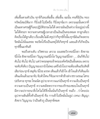 เพิ่มขึ้นตามตัวเงิน ทุกข์ก็เลยเพิ่มขึ้น เพิ่มขึ้น ฉะนั้น คนที่มีเงิน ทอง
ทรัพย์สมบัติมาก ก็ยิ่งเข้าไปยึดถือ ก็ยิ่งทุกข์มาก เพราะฉะนั้นพวกที่
เป็นมหาเศรษฐีก็เลยปฏิบัติธรรมไม่ได้ เพราะมันเป็นห่วง นั่งอยู่อย่างนี้
ไม่ได้หรอก พวกมหาเศรษฐีเวลาเขาเป็นเงินเป็นทองหมด หาลูกเดียว
คิดเรื่องได้ลูกเดียวเรื่องเสียไม่มีสรุปว่าก็ทุกข์ทั้งนั้นทุกข์มันเกิดเพราะ
จิตมันโง่นั่นแหละ พอจิตโง่จึงเป็นเหตุให้เกิดทุกข์ และแล้วก็เกิดเป็น
ทุกข์ขึ้นมาทันที
พอถึงสายดับ อวิชชายะ เตววะ อะเสสะวิราคะนิโรธา สังขาระ
นิโรโธ สังขาระนิโรธา วิญญาณะนิโรโธ วิญญาณะนิโรธา .... มันก็ดับไป
ดับไป ดับไป ดับไป แต่ว่าพระพุทธเจ้าพระองค์ตรัสเป็นขั้นตอน เพราะ
จะดับทีเดียวปัญญาของเรายังไม่พอแต่ถึงยังไงเราจะต้องเห็นอริยสัจสี่
เสียก่อน ทุกข์ สมุทัย นิโรธ มรรค เห็นแล้วก็เข้าใจ เข้าใจแล้วก็เห็นแจ้ง
เห็นแจ้งแล้วเอามาจับจับตัวไหนก็จับมาจากตัวข้างล่างชรามรณะโสกะ
ปะริเทวะ ทุกขะ โทมนัส อุปายาส ความแก่เป็นทุกข์ ความเจ็บเป็นทุกข์
ความตายเป็นทุกข์ ความพลัดพรากจากของรักของชอบใจเป็นทุกข์
มีความปรารถนาสิ่งใดไม่ได้สิ่งนั้นนั่นก็เป็นทุกข์ จนถึง ..ว่าโดยย่อ
อุปาทานขันธ์ทั้งห้าเป็นทุกข์ คือ การเข้าไปยึดมั่นในรูป เวทนา สัญญา
สังขาร วิญญาณ ว่าเป็นตัวกู เป็นทุกข์หมด
ดับ ว่าง สงบ เย็น
97
 