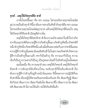 ทุกข์ – เหตุให้เกิดทุกข์คือ ชาติ
เราตั้งโจทย์ขึ้นมา คือ ชรา มรณะ โสกะปะริเทวะทุกขะโทมนัส
อุปายาสเป็นตัวทุกข์ ทีนี้เราต้องการหาอริยสัจสี่ ตัวทุกข์คือ ชรา มรณะ
โสกะปะริเทวะทุกขะโทมนัสอุปายาส แล้วเหตุให้เกิดทุกข์คืออะไร เหตุ
ให้เกิดทุกข์ก็คือชาติ เปิดดูสิต�ำรานั่น
เหตุให้เกิดทุกข์คือชาติชา-ติคือความเกิดแต่อย่าไปเข้าใจว่าเกิด
จากท้องแม่ชาติคือความรู้สึกว่าเกิดตัวกูขึ้นมาเกิดตัวกูทีหนึ่งเกิดชาติที
หนึ่งตัวกูทีหนึ่งเกิดชาติทีหนึ่งแล้วเมื่อคืนหลวงพ่อก็บอกว่าชาตินี่แหละ
ความรู้สึกว่าตัวกูนี่แหละมันจะฝังตัวเข้าไปในชราพอเกิดชาติเกิดความ
รู้สึกว่าเป็นตัวกูขึ้นมาแล้ว ชราก็เป็นตัวกู คือ ความแก่ก็เป็นกู ความ
เจ็บก็เป็นกู ความตายก็เป็นกู เป็นกูหมด มันเข้าไปฝังตัวอยู่ในนั้นหมด
ฉะนั้นหนึ่ง คือ ความทุกข์ สอง เหตุให้เกิดทุกข์ เหตุให้เกิดทุกข์
คือชาติ การดับทุกข์ดับที่ตรงไหน จะดับทุกข์ก็คือต้องดับชาติ คือ
ดับความรู้สึกว่าตัวกูที่อยู่ข้างหน้านั่นแหละ ทีนี้หนทางการปฏิบัติที่จะ
ดับชาตินั้น ต้องปฏิบัติตามอริยมรรคมีองค์แปด คือ สัมมาทิฏฐิ สัมมา
สังกัปปะ สัมมาวาจา สัมมากัมมันโต สัมมาอาชีโว สัมมาวายาโม สัมมา
สติ สัมมาสมาธิ นี่เราจะได้แล้ว จะได้อริยสัจสี่แล้ว
หลวงพ่อเอี้ยน  วิโนทโก
98
 