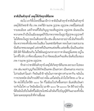 ชาติเป็นตัวทุกข์ เหตุให้เกิดทุกข์คือภพ
ต่อไปเราก็ตั้งโจทย์ขึ้นมาอีกว่าชาติเป็นตัวทุกข์ชาติเป็นตัวทุกข์
เหตุให้เกิดชาติ คือ ภพ ภพก็มีกามภพ รูปภพ อรูปภพ ภพนี่ไม่ค่อยมี
รายละเอียด แต่ถ้าคนที่ได้อภิญญาจะเห็นรูปภพ อรูปภพ มันจะเป็น
พวกเทพถ้าเป็นในเมืองมนุษย์ก็เรียกพวกหลงในรูปนี่รูปภพอรูปภพก็
ไม่ได้หลงในรูปหลงในสิ่งเหล่าอื่นเช่นเลี้ยงนกเขาอย่างนี้มันก็หลงทั้ง
นั้นพวกหลงทั้งนั้นหลงในเสียงในเพชรนิลจินดาหลงในความสวยงาม
นั่นคือภพของมนุษย์แต่ภพที่เป็นเทพแต่ละชั้นแต่ละชั้นนั่นเป็นแต่ละ
มิติ มิติ ที่มันซ้อนกัน ไม่ใช่มันอยู่บนกลางอวกาศ มันอยู่นี่แหละ อยู่ใน
โลกที่ใกล้ๆเราที่ตรงนี้แหละถ้าเราจิตละเอียดก็จะเห็นนั่นคือเรื่องของ
ภพ กามภพ รูปภพ อรูปภพ
ที่กล่าวว่าชาติคือตัวทุกข์เหตุให้เกิดทุกข์คือภพเพราะเราไปหลง
ภพ เช่น พอท�ำบุญก็ขอให้เกิดเป็นเทพ เป็นเทวดา เป็นคนสวย คนรวย
ไปก่อมันท�ำไมเล่า ก็ขยันเข้าสิ ขยันในการหาลู่ทางท�ำมาหากิน ขยันใน
การประหยัด มันก็รวยสิถ้าอย่างนั้น แต่ไม่ขยัน มัวไปไหว้พระ ๗ วัด ๙
วัด ต่อให้ไปไหว้ซัก ๑๐๐ วัด ก็ไม่มีอะไรเกิดขึ้นหรอก มีแต่เสียเงินค่า
รถกันไม่ไหว ๙ วัดมันน้อยไป เอาซัก ๑๐๐ วัด ๑๐๐๐ วัด สิถ้าอย่างนั้น
นี่คือมันไปถือในสิ่งที่ไม่มีประโยชน์แล้วมันก็ไปบัญญัติกันเอาเองทั้งนั้น
ไม่ตามพระพุทธเจ้าที่ท่านชี้แนะ
ดับ ว่าง สงบ เย็น
99
 