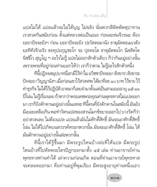 แปลไม่ได้ แปลแล้วจะไม่ได้บุญ ไม่ขลัง นั่นพวกสีลัพพัตตุปาทาน
เราสวดกันสมัยก่อน ตั้งแต่หลวงพ่อเป็นเณร ก่อนจะห่มจีวรนะ ต้อง
ยะถาปัจจะยังฯ ก่อน ยะถาปัจจะยัง ปะวัตตะมานัง ธาตุมัตตะเมเวตัง
ยะทิทังจีวะรัง ตะทุปะภุญชะโก จะ ปุคคะโล ธาตุมัตตะโก นิสสัตโต
นิชชีโว สุญโญ ฯ อะไรไม่รู้ แปลไม่ออกสักตัวเดียว ก็ว่ากันอยู่อย่างนั้น
เพราะพระที่อยู่ก่อนท่านบอกให้ว่า เราก็ว่าตาม ไม่รู้อะไรสักตัวหนึ่ง
ทีนี้ปฏิจจสมุปบาทนี่เขามีไว้ท�ำไมอวิชชาปัจจะยาสังขาราสังขาระ
ปัจจะยาวิญญานังฯเมื่อก่อนเขาไว้สวดศพได้มาทีละ๑๐บาทไว้ขายไว้
ท�ำธุรกิจไม่ได้ไว้ปฏิบัติอาตมาก็เลยจ�ำมาตั้งแต่เป็นสามเณรอายุ๑๕-๑๖
ปีโน่นไม่รู้เรื่องเลยถ้าหากว่าพระเดชพระคุณท่านพุทธทาสไม่แปลออก
มาเราก็ยังดักดานอยู่อย่างนั้นแหละทีนี้คนที่ยังดักดานในสมัยนี้มันยัง
มีเยอะเหลือเกินพอท�ำวัตรแปลของสวนโมกข์ขยายออกไปบางวัดก็ว่า
อย่าสวดเลย ไม่ต้องแปล แปลแล้วมันไม่ศักดิ์สิทธิ์ มันจะเอาศักดิ์สิทธิ์
โน่น ไม่ได้ไปเกิดบนสวรรค์หรอกพวกนั้น มันจะเอาศักดิ์สิทธิ์ โน่น ให้
มันดักดานอยู่อย่างนั้นล่ะพวกนั้น
ทีนี้เราได้รู้ขึ้นมา มีพระรูปไหนบ้างล่ะที่ให้แปล มีพระรูป
ไหนบ้างที่ไปคัดพระไตรปิฎกออกมาตั้ง ๔๕ เล่ม ท่านอาจารย์ท่าน
พุทธทาสท่านท�ำได้ เล่าความก่อนเกิด ตอนที่ท่านอาจารย์พุทธทาส
จะคลอดออกมา คือท่านอยู่ที่พุมเรียง มีพระสูงอายุท่านหนึ่งแถว
ดับ ว่าง สงบ เย็น
101
 