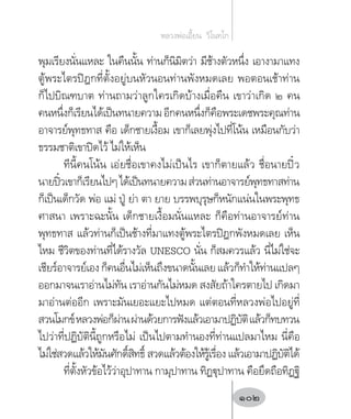 พุมเรียงนั่นแหละ ในคืนนั้น ท่านก็นิมิตว่า มีช้างตัวหนึ่ง เอางามาแทง
ตู้พระไตรปิฎกที่ตั้งอยู่บนหัวนอนท่านพังหมดเลย พอตอนเช้าท่าน
ก็ไปบิณฑบาต ท่านถามว่าลูกใครเกิดบ้างเมื่อคืน เขาว่าเกิด ๒ คน
คนหนึ่งก็เรียนได้เป็นทนายความอีกคนหนึ่งก็คือพระเดชพระคุณท่าน
อาจารย์พุทธทาส คือ เด็กชายเงื้อม เขาก็เลยพุ่งไปที่โน้น เหมือนกับว่า
ธรรมชาติเขาปิดไว้ ไม่ให้เห็น
ทีนี้คนโน้น เอ่ยชื่อเขาคงไม่เป็นไร เขาก็ตายแล้ว ชื่อนายปิ๋ว
นายปิ๋วเขาก็เรียนไปๆได้เป็นทนายความส่วนท่านอาจารย์พุทธทาสท่าน
ก็เป็นเด็กวัด พ่อ แม่ ปู่ ย่า ตา ยาย บรรพบุรุษก็หนักแน่นในพระพุทธ
ศาสนา เพราะฉะนั้น เด็กชายเงื้อมนั่นแหละ ก็คือท่านอาจารย์ท่าน
พุทธทาส แล้วท่านก็เป็นช้างที่มาแทงตู้พระไตรปิฎกพังหมดเลย เห็น
ไหม ชีวิตของท่านที่ได้รางวัล UNESCO นั่น ก็สมควรแล้ว นี่ไม่ใช่จะ
เชียร์อาจารย์เองก็คนอื่นไม่เห็นถึงขนาดนั้นเลยแล้วก็ท�ำให้ท่านแปลๆ
ออกมาจนเราอ่านไม่ทัน เราอ่านกันไม่หมด สงสัยถ้าใครตายไป เกิดมา
มาอ่านต่ออีก เพราะมันเยอะแยะไปหมด แต่ตอนที่หลวงพ่อไปอยู่ที่
สวนโมกข์หลวงพ่อก็ผ่านผ่านด้วยการฟังแล้วเอามาปฏิบัติแล้วก็ทบทวน
ไปว่าที่ปฏิบัตินี้ถูกหรือไม่ เป็นไปตามท�ำนองที่ท่านแปลมาไหม นี่คือ
ไม่ใช่สวดแล้วให้มันศักดิ์สิทธิ์ สวดแล้วต้องให้รู้เรื่อง แล้วเอามาปฏิบัติได้
ที่ตั้งหัวข้อไว้ว่าอุปาทาน กามุปาทาน ทิฏฐุปาทาน คือยึดถือทิฏฐิ
หลวงพ่อเอี้ยน  วิโนทโก
102
 