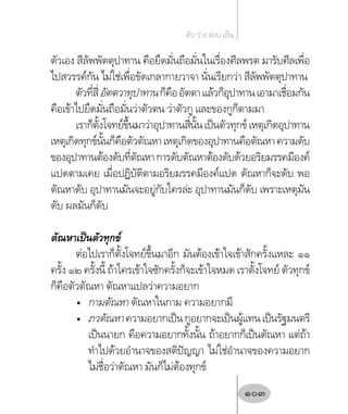 ตัวเอง สีลัพพัตตุปาทาน คือยึดมั่นถือมั่นในเรื่องศีลพรต มารับศีลเพื่อ
ไปสวรรค์กัน ไม่ใช่เพื่อขัดเกลากายวาจา นั่นเรียกว่า สีลัพพัตตุปาทาน
ตัวที่สี่อัตตวาทุปาทานก็คืออัตตาแล้วก็อุปาทานเอามาเชื่อมกัน
คือเข้าไปยึดมั่นถือมั่นว่าตัวตน ว่าตัวกู และของกูก็ตามมา
เราก็ตั้งโจทย์ขึ้นมาว่าอุปาทานสี่นั้นเป็นตัวทุกข์เหตุเกิดอุปาทาน
เหตุเกิดทุกข์นั้นก็คือตัวตัณหาเหตุเกิดของอุปาทานคือตัณหาความดับ
ของอุปาทานต้องดับที่ตัณหาการดับตัณหาต้องดับด้วยอริยมรรคมีองค์
แปดตามเคย เมื่อปฏิบัติตามอริยมรรคมีองค์แปด ตัณหาก็จะดับ พอ
ตัณหาดับ อุปาทานมันจะอยู่กับใครล่ะ อุปาทานมันก็ดับ เพราะเหตุมัน
ดับ ผลมันก็ดับ
ตัณหาเป็นตัวทุกข์
ต่อไปเราก็ตั้งโจทย์ขึ้นมาอีก มันต้องเข้าใจเข้าสักครั้งแหละ ๑๑
ครั้ง ๑๒ ครั้งนี้ ถ้าใครเข้าใจซักครั้งก็จะเข้าใจหมด เราตั้งโจทย์ ตัวทุกข์
ก็คือตัวตัณหา ตัณหาแปลว่าความอยาก
•	 กามตัณหา ตัณหาในกาม ความอยากมี
•	 ภวตัณหาความอยากเป็นกูอยากจะเป็นผู้แทนเป็นรัฐมนตรี
เป็นนายก คือความอยากทั้งนั้น ถ้าอยากก็เป็นตัณหา แต่ถ้า
ท�ำไปด้วยอ�ำนาจของสติปัญญา ไม่ใช่อ�ำนาจของความอยาก
ไม่ชื่อว่าตัณหา มันก็ไม่ต้องทุกข์
ดับ ว่าง สงบ เย็น
103
 