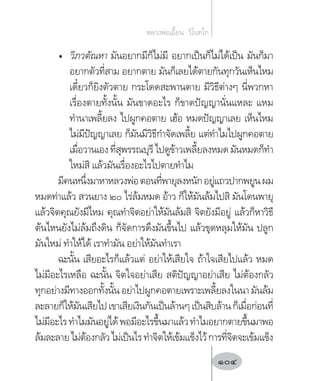 •	 วิภวตัณหา มันอยากมีก็ไม่มี อยากเป็นก็ไม่ได้เป็น มันก็มา
อยากตัวที่สาม อยากตาย มันก็เลยได้ตายกันทุกวันเห็นไหม
เดี๋ยวก็ยิงตัวตาย กระโดดสะพานตาย มีวิธีต่างๆ นี่พวกหา
เรื่องตายทั้งนั้น มันขาดอะไร ก็ขาดปัญญานั่นแหละ แหม
ท�ำนาเพลี้ยลง ไปผูกคอตาย เฮ้อ หมดปัญญาเลย เห็นไหม
ไม่มีปัญญาเลย ก็มันมีวิธีก�ำจัดเพลี้ย แต่ท�ำไมไปผูกคอตาย
เมื่อวานเองที่สุพรรณบุรีไปดูข้าวเพลี้ยลงหมดมันหมดก็ท�ำ
ใหม่สิ แล้วมันเรื่องอะไรไปตายท�ำไม
มีคนหนึ่งมาหาหลวงพ่อตอนที่พายุลงหนักอยู่แถวปากพยูนผม
หมดท่าแล้ว สวนยาง ๒๐ ไร่ล้มหมด อ้าว ก็ให้มันล้มไปสิ มันโดนพายุ
แล้วจิตคุณยังมีไหม คุณท�ำจิตอย่าให้มันล้มสิ จิตยังมีอยู่ แล้วก็หาวิธี
ต้นไหนยังไม่ล้มถึงดิน ก็จัดการดึงมันขึ้นไป แล้วขุดหลุมให้มัน ปลูก
มันใหม่ ท�ำให้ได้ เราท�ำมัน อย่าให้มันท�ำเรา
ฉะนั้น เสียอะไรก็แล้วแต่ อย่าให้เสียใจ ถ้าใจเสียไปแล้ว หมด
ไม่มีอะไรเหลือ ฉะนั้น จิตใจอย่าเสีย สติปัญญาอย่าเสีย ไม่ต้องกลัว
ทุกอย่างมีทางออกทั้งนั้นอย่าไปผูกคอตายเพราะเพลี้ยลงในนามันล้ม
ละลายก็ให้มันเสียไปเขาเสียเงินกันเป็นล้านๆเป็นสิบล้านก็เมื่อก่อนที่
ไม่มีอะไรท�ำไมมันอยู่ได้พอมีอะไรขึ้นมาแล้วท�ำไมอยากตายขึ้นมาพอ
ล้มละลายไม่ต้องกลัวไม่เป็นไรท�ำจิตให้เข้มแข็งไว้การที่จิตจะเข้มแข็ง
หลวงพ่อเอี้ยน  วิโนทโก
104
 
