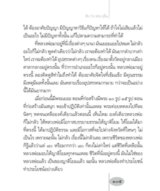 ได้ ต้องอาศัยปัญญา มีปัญญาหาวิธีแก้ปัญหาให้ได้ ถ้าใจไม่เสียแล้วไม่
เป็นอะไร ไม่มีปัญหาทั้งนั้น แก้ไปตามความสามารถที่ท�ำได้
ที่หลวงพ่อมาอยู่ที่นี่เรื่องต่างๆนานามันเยอะแยะไปหมดไม่กลัว
อะไรก็ไม่กลัว พูดค�ำเดียวว่าไม่กลัว เราจะต้องท�ำได้ มันยากล�ำบากเท่า
ไหร่เราจะต้องท�ำได้อุปสรรคต่างๆเรื่องคนเรื่องมาตั้งวัดอยู่กลางเมือง
ศาลากลางอยู่ตรงนั้น ที่ว่าการอ�ำเภออะไรก็อยู่ตรงนั้น หลวงพ่อมาอยู่
ตรงนี้ ลองคิดดูสิท�ำไมถึงท�ำได้ ต้องอาศัยจิตใจที่เข้มแข็ง มีคุณธรรม
มีเหตุมีผลทั้งนั้นเลย มันหลายเรื่องอุปสรรคมากมาย กว่าจะเป็นอย่าง
นี้ได้มันยากมาก
เมื่อก่อนนี้มีพระเยอะ ตอนที่ก่อสร้างมีพระ ๑๐ รูป ๑๕ รูป ตอน
ที่ก่อสร้างมันสนุก พอเข้าปฏิบัติเท่านั้นแหละ พระค่อยหดลงไปทีละ
นิดๆ หดจนเหลือองค์เดียวแล้วตอนนี้ เห็นไหม องค์เดียวหลวงพ่อ
ก็ไม่กลัว ให้หลวงพ่อมีโอกาสบรรยายธรรมให้ญาติโยม ให้โยมได้มา
ที่ตรงนี้ ได้มาปฏิบัติธรรม และมีโอกาสที่จะไปต่างจังหวัดที่ไหนๆ ไม่
เป็นไร เพราะฉะนั้น ไม่กลัว เรื่องนี้ไม่กลัวเลย เพราะชีวิตของหลวงพ่อ
ก็รู้แล้วว่าแค่ ๘๐ หรือมากกว่า ๘๐ ก็คงไม่เท่าไหร่ แต่ชีวิตที่เหลือนั้น
หลวงพ่อมอบให้ญาติโยมทุกคนแหละ ชีวิตที่นั่งอยู่ตรงนี้ มันไม่ใช่ของ
หลวงพ่อแล้ว เป็นของญาติโยมแล้ว ฉะนั้น หลวงพ่อต้องท�ำประโยชน์
ท�ำประโยชน์อย่างเดียว
ดับ ว่าง สงบ เย็น
105
 