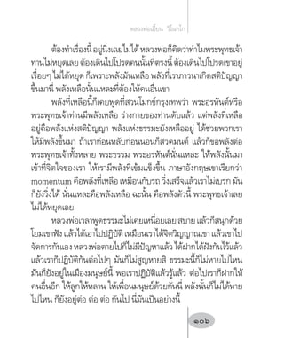 ต้องท�ำเรื่องนี้อยู่นิ่งเฉยไม่ได้หลวงพ่อก็คิดว่าท�ำไมพระพุทธเจ้า
ท่านไม่หยุดเลยต้องเดินไปโปรดคนนั้นที่ตรงนี้ต้องเดินไปโปรดเขาอยู่
เรื่อยๆไม่ได้หยุดก็เพราะพลังมันเหลือพลังที่เราภาวนาเกิดสติปัญญา
ขึ้นมานี่ พลังเหลือนั้นแหละที่ต้องให้คนอื่นเขา
พลังที่เหลือนี้ก็เคยพูดที่สวนโมกข์กรุงเทพว่า พระอรหันต์หรือ
พระพุทธเจ้าท่านมีพลังเหลือ ร่างกายของท่านดับแล้ว แต่พลังที่เหลือ
อยู่คือพลังแห่งสติปัญญา พลังแห่งธรรมะยังเหลืออยู่ ได้ช่วยพวกเรา
ให้มีพลังขึ้นมา ถ้าเราก่อนหลับก่อนนอนก็สวดมนต์ แล้วก็ขอพลังต่อ
พระพุทธเจ้าทั้งหลาย พระธรรม พระอรหันต์นั่นแหละ ให้พลังนั้นมา
เข้าที่จิตใจของเรา ให้เรามีพลังที่เข้มแข็งขึ้น ภาษาอังกฤษเขาเรียกว่า
momentumคือพลังที่เหลือเหมือนกับรถวิ่งเสร็จแล้วเราไม่เบรกมัน
ก็ยังวิ่งได้ นั่นแหละคือพลังเหลือ ฉะนั้น คือพลังตัวนี้ พระพุทธเจ้าเลย
ไม่ได้หยุดเลย
หลวงพ่อเวลาพูดธรรมะไม่เคยเหนื่อยเลยสบายแล้วก็สนุกด้วย
โยมเขาฟังแล้วได้เอาไปปฏิบัติเหมือนเราได้จิตวิญญาณเขาแล้วเขาไป
จัดการกันเองหลวงพ่อตายไปก็ไม่มีปัญหาแล้วได้ฝากได้ฝังกันไว้แล้ว
แล้วเราก็ปฏิบัติกันต่อไปๆ มันก็ไม่สูญหายสิ ธรรมะนี้ก็ไม่หายไปไหน
มันก็ยังอยู่ในเมืองมนุษย์นี้ พอเราปฏิบัติแล้วรู้แล้ว ต่อไปเราก็ฝากให้
คนอื่นอีก ให้ลูกให้หลาน ให้เพื่อนมนุษย์ด้วยกันนี่ พลังนั้นก็ไม่ได้หาย
ไปไหน ก็ยังอยู่ต่อ ต่อ ต่อ กันไป นี่มันเป็นอย่างนี้
หลวงพ่อเอี้ยน  วิโนทโก
106
 