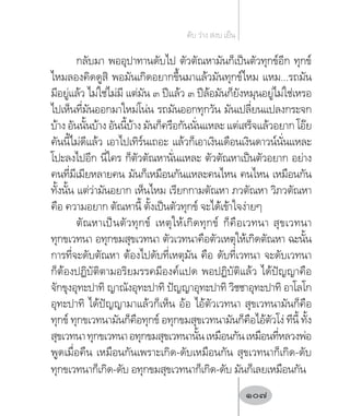 กลับมา พออุปาทานดับไป ตัวตัณหามันก็เป็นตัวทุกข์อีก ทุกข์
ไหมลองคิดดูสิ พอมันเกิดอยากขึ้นมาแล้วมันทุกข์ไหม แหม...รถมัน
มีอยู่แล้ว ไม่ใช่ไม่มี แต่มัน ๓ ปีแล้ว ๓ ปีล้อมันก็ยังหมุนอยู่ไม่ใช่เหรอ
ไปเห็นที่มันออกมาใหม่โน่น รถมันออกทุกวัน มันเปลี่ยนแปลงกระจก
บ้าง อันนั้นบ้าง อันนี้บ้าง มันก็ครือกันนั่นแหละ แต่เสร็จแล้วอยาก โอ๊ย
คันนี้ไม่ดีแล้ว เอาไปเทิร์นเถอะ แล้วก็เอาเงินเดือนเงินดาวน์นั่นแหละ
โปะลงไปอีก นี่ใคร ก็ตัวตัณหานั่นแหละ ตัวตัณหาเป็นตัวอยาก อย่าง
คนที่มีเมียหลายคน มันก็เหมือนกันแหละคนไหน คนไหน เหมือนกัน
ทั้งนั้น แต่ว่ามันอยาก เห็นไหม เรียกกามตัณหา ภวตัณหา วิภวตัณหา
คือ ความอยาก ตัณหานี้ ตั้งเป็นตัวทุกข์ จะได้เข้าใจง่ายๆ
ตัณหาเป็นตัวทุกข์ เหตุให้เกิดทุกข์ ก็คือเวทนา สุขเวทนา
ทุกขเวทนา อทุกขมสุขเวทนา ตัวเวทนาคือตัวเหตุให้เกิดตัณหา ฉะนั้น
การที่จะดับตัณหา ต้องไปดับที่เหตุมัน คือ ดับที่เวทนา จะดับเวทนา
ก็ต้องปฏิบัติตามอริยมรรคมีองค์แปด พอปฏิบัติแล้ว ได้ปัญญาคือ
จักขุงอุทะปาทิ ญาณังอุทะปาทิ ปัญญาอุทะปาทิ วิชชาอุทะปาทิ อาโลโก
อุทะปาทิ ได้ปัญญามาแล้วก็เห็น อ้อ ไอ้ตัวเวทนา สุขเวทนามันก็คือ
ทุกข์ ทุกขเวทนามันก็คือทุกข์ อทุกขมสุขเวทนามันก็คือไอ้ตัวโง่ ทีนี้ ทั้ง
สุขเวทนาทุกขเวทนาอทุกขมสุขเวทนานั้นเหมือนกันเหมือนที่หลวงพ่อ
พูดเมื่อคืน เหมือนกันเพราะเกิด-ดับเหมือนกัน สุขเวทนาก็เกิด-ดับ
ทุกขเวทนาก็เกิด-ดับ อทุกขมสุขเวทนาก็เกิด-ดับ มันก็เลยเหมือนกัน
ดับ ว่าง สงบ เย็น
107
 