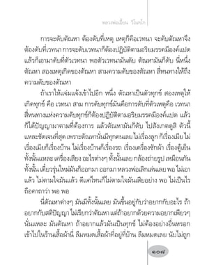 การจะดับตัณหา ต้องดับที่เหตุ เหตุก็คือเวทนา จะดับตัณหาจึง
ต้องดับที่เวทนาการจะดับเวทนาก็ต้องปฏิบัติตามอริยมรรคมีองค์แปด
แล้วก็เอามาดับที่ตัวเวทนา พอตัวเวทนามันดับ ตัณหามันก็ดับ นี่หนึ่ง
ตัณหา สองเหตุเกิดของตัณหา สามความดับของตัณหา สี่หนทางให้ถึง
ความดับของตัณหา
ถ้าเราให้แจ่มแจ้งเข้าไปอีก หนึ่ง ตัณหาเป็นตัวทุกข์ สองเหตุให้
เกิดทุกข์ คือ เวทนา สาม การดับทุกข์มันคือการดับที่ตัวเหตุคือ เวทนา
สี่หนทางแห่งความดับทุกข์ก็ต้องปฏิบัติตามอริยมรรคมีองค์แปด แล้ว
ก็ได้ปัญญามาตามที่ต้องการ แล้วตัณหามันก็ดับ ไปสังเกตดูสิ ตัวนี้
แหละชัดเจนที่สุดเพราะตัณหานั่นมีทุกคนเลยไม่เรื่องลูกก็เรื่องเมียไม่
เรื่องเมียก็เรื่องบ้าน ไม่เรื่องบ้านก็เรื่องรถ เรื่องเครื่องซักผ้า เรื่องตู้เย็น
ทั้งนั้นแหละเครื่องเสียงอะไรต่างๆทั้งนั้นเลยกล้องถ่ายรูปเหมือนกัน
ทั้งนั้นเดี๋ยวรุ่นใหม่มันก็ออกมาออกมาหลวงพ่อเลิกเล่นเลยพอไม่เอา
แล้ว ไม่ตามใจมันแล้ว ดีแค่ไหนก็ไม่ตามใจมันเสียอย่าง พอ ไม่เป็นไร
ถือคาถาว่า พอ พอ
นี่ตัณหาต่างๆ มันมีทั้งนั้นเลย มันขึ้นอยู่กับว่าอยากกับอะไร ถ้า
อยากกับสติปัญญาไม่เรียกว่าตัณหาแต่ถ้าอยากด้วยความอยากเพียวๆ
นั่นแหละ มันตัณหา ถ้าอยากแล้วมันเป็นทุกข์ ไม่ต้องอย่างอื่นหรอก
เข้าไปในร้านเสื้อผ้านี่ ลืมหมดเสื้อผ้าที่อยู่ที่บ้าน ลืมหมดเลย นับไม่ถูก
หลวงพ่อเอี้ยน  วิโนทโก
108
 